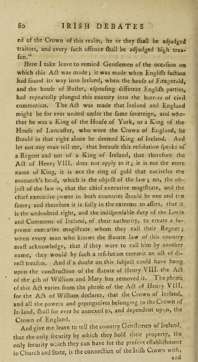 ed of the Crown of this realm, he or they ftiail be adjudged traitors, and every fuch offence (hall be adjudged high trea- fon.” Here I take leave to remind Gentlemen of the occafion on which this was made; it was made when Englifh fa&ion had found its way into Ireland, when the houfe of Fitzgerald, and the houfe of Butler, efpoufing different Englifh parties, had repeatedly plunged this country into the horrors of civil commotion. The A61 was made that Ireland and England / O might be for ever united under the fame fovereign, and whe- ther he was a King of the Houfe of York, or a King of the Houfe of Lancafter, who wore the Crown of England, he fhould in that right alone be deemed King of Ireland. And let not any man tell me, that becaufe this refolution fpeaks of a Regent and not of a King of Ireland, that therefore the A6t of Henry VIII. does not apply to it; it is not the mere name of King, it is not the ring of gold that encircles the monarch’s head, which is the object of the law ; no, the ob- ject of the law is, that the chief executive magiftrate, and the chief executive power in both countries fhould be one and trie fame; and therefore it is folly in the extreme to afiert, that it is the undoubted right, and the indifpenfable duty of the Lords and Commons of Ireland, of their authority, to create a fu- preme executive magiftrate whom they call their Regent; when every man who knows the ftaiute law of this country muft acknowledge, that if they were to call him by another name, (hey would by fuch a refolut.on commit an act Oi cii— reft treafon. And if a doubt on this fubject could have hung upon the conftruclion of the ftatute of Henry \ III* the Act of the 4th of William and Mary has removed it. T bephrafe of this A£t varies from the phrale of the Ac! of Henry VIII. for the Aa of William declares, that the Crown of Ireland, and all the powers and prerogatives belonging to the Crown of Ireland, (hall for ever be annexed to, and dependent upon, the Crown of England. And give me leave to tell the country Gentlemen of Ireland, that the^only fecurity by which they hold their property, the only fecurity which they can have for the prefent eftabliftiment in Church and State, is the connexion of thelriih Crown with, and