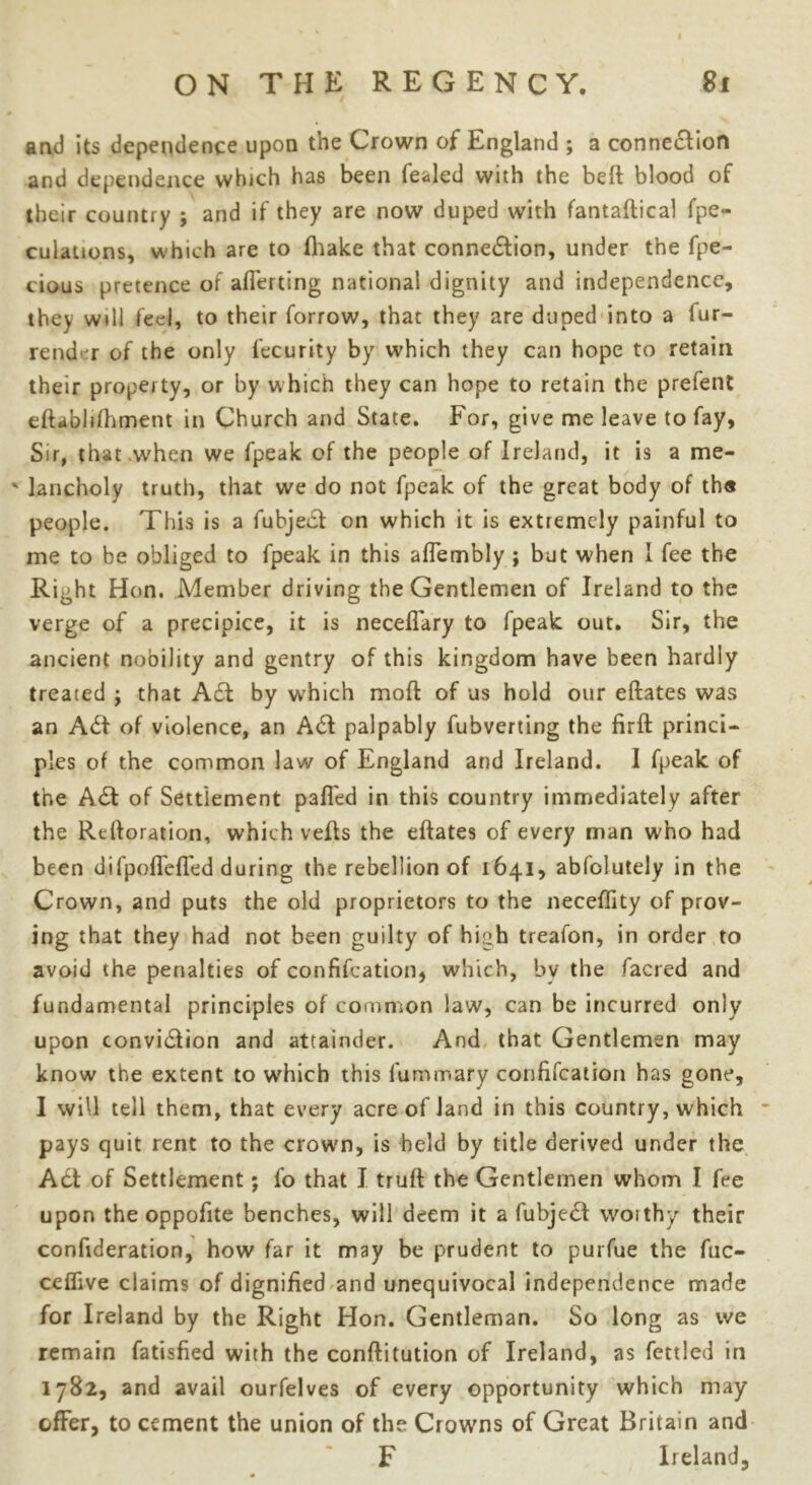 I ON THE REGENCY. 81 and its dependence upon the Crown of England ; a connection and dependence which has been fealed with the bed blood of their country ; and if they are now duped with fantadical fpe- culations, which are to ihake that connection, under the fpe- cious pretence of averting national dignity and independence, they will feel, to their forrow, that they are duped into a fur- render of the only fecurity by which they can hope to retain their property, or by which they can hope to retain the prefent eftabhfhment in Church and State. For, give me leave to fay. Sir, that when we fpeak of the people of Ireland, it is a me- ' lancholy truth, that we do not fpeak of the great body of th« people. This is a fubjeCf on which it is extremely painful to me to be obliged to fpeak in this affembly ; but when I fee the Right Hon. Member driving the Gentlemen of Ireland to the verge of a precipice, it is neceflary to fpeak out. Sir, the ancient nobility and gentry of this kingdom have been hardly treated ; that A£t by which mod of us hold our eftates was an A<St of violence, an A£t palpably fubverting the fird princi- ples of the common law of England and Ireland. I fpeak of the A£t of Settlement palled in this country immediately after the Reftoration, which veds the edates of every man who had been difpoffcffed during the rebellion of 1641, absolutely in the Crown, and puts the old proprietors to the necedity of prov- ing that they had not been guilty of high treafon, in order to avoid the penalties of confifeation, which, by the facred and fundamental principles of common law, can be incurred only upon convi£fion and attainder. And that Gentlemen may know the extent to which this fummary confifeation has gone, I will tell them, that every acre of land in this country, which pays quit rent to the crown, is held by title derived under the Act of Settlement; fo that I trud the Gentlemen whom I fee upon the oppofite benches, will deem it a fubje£t worthy their confideration, how far it may be prudent to purfue the fuc- ceflive claims of dignified and unequivocal independence made for Ireland by the Right Hon. Gentleman. So long as we remain fatisfied with the conditution of Ireland, as fettled in 1782, and avail ourfelves of every opportunity which may offer, to cement the union of the Crowns of Great Britain and F Ireland,
