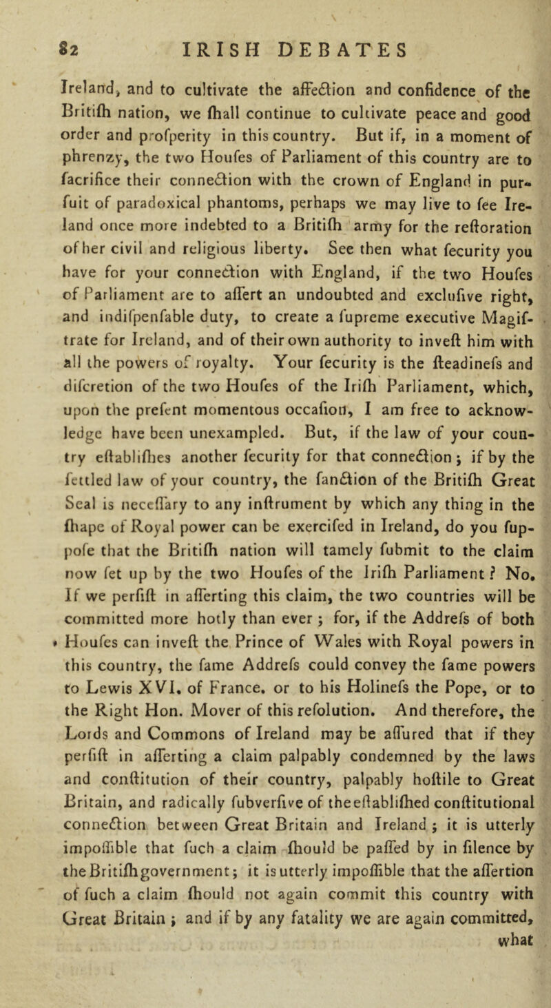Ireland, and to cultivate the affe&ion and confidence of the \ Britifh nation, we (hall continue to cultivate peace and good order and profperity in this country. But if, in a moment of phrenzy, the two Houfes of Parliament of this country are to facrifice their connexion with the crown of England in pur* fuit of paradoxical phantoms, perhaps we may live to fee Ire- land once more indebted to a Britifh army for the reftoration other civil and religious liberty. See then what fecurity you have for your connection with England, if the two Houfes of Parliament are to aflert an undoubted and exclufive right, and indifpenfable duty, to create a fupreme executive Magif- trate for Ireland, and of their own authority to inveft him with all the powers of royalty. Your fecurity is the fteadinefs and difcretion of the two Houfes of the Irifh Parliament, which, upon the prefent momentous occafion, I am free to acknow- ledge have been unexampled. But, if the law of your coun- try eftablifhes another fecurity for that connexion ; if by the fettled law of your country, the fan&ion of the Britifh Great Seal is neceflary to any inftrument by which any thing in the Ihape of Royal power can be exercifed in Ireland, do you fup- pofe that the Britifh nation will tamely fubmit to the claim now fet up by the two Houfes of the Jrifh Parliament ? No. If we perfift in aflerting this claim, the two countries will be committed more hotly than ever ; for, if the Addrefs of both ♦ Houfes can inveft the Prince of Wales with Royal powers in this country, the fame Addrefs could convey the fame powers to Lewis XVI. of France, or to his Holinefs the Pope, or to the Right Hon. Mover of this refolution. And therefore, the Lords and Commons of Ireland may be aftured that if they perfift in aflerting a claim palpably condemned by the laws and conftitution of their country, palpably hoftile to Great Britain, and radically fubverfive of theeHablifhed conftitutional connexion between Great Britain and Ireland ; it is utterly impolfible that fuch a claim fhould be palled by in filence by the Britifh government; it is utterly impoflible that the aflertion of fuch a claim fhould not again commit this country with Great Britain ; and if by any fatality we are again committed, what