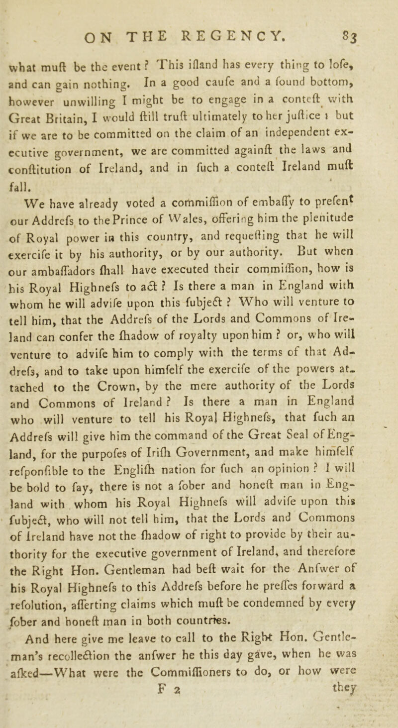 what muft be the event ? This ifland has every thing to lofe, and can gain nothing. In a good caufe anu a found bottom, however unwilling I might be to engage in a conteft with Great Britain, I would ftill truft ultimately to her juftice 1 but it we are to be committed on the claim of an independent ex- ecutive government, we are committed againft the laws and conftitution of Ireland, and in fuch a conteft Ireland muft fall. We have already voted a commiffion of embaffy to prefen* our Addrefs to the Prince of Wales, offering him the plenitude of Royal power in this country, and requeuing that he will exercife it by his authority, or by our authority. But when our ambaffadors fliall have executed their commiffion, how is his Royal Highnefs to a& ? Is there a man in England with whom he will advife upon this fubjeft ? Who will venture to tell him, that the Addrefs of the Lords and Commons of Ire- land can confer the Ihadow of royalty upon him ? or, who will venture to advife him to comply with the terms of that Ad- drefs, and to take upon himfelf the exercife of the powers at. tached to the Crown, by the mere authority of the Lords and Commons of Ireland ? Is there a man in England who will venture to tell his Royal Highnefs, that fuch an Addrefs will give him the command of the Great Seal of Eng- land, for the purpofes of Irifli Government, and make himfelf refponfible to the Englifh nation for fuch an opinion ? I will be bold to fay, there is not a fober and honeft man in Eng- land with whom his Royal Highnefs will advife upon this fubje£t, who will not tell him, that the Lords and Commons of Ireland have not the Ihadow of right to provide by their au- thority for the executive government of Ireland, and therefore the Right Hon. Gentleman had belt wait for the Anfwer of his Royal Highnefs to this Addrefs before he preffes forward a refolution, afferting claims which muft be condemned by every fober and honeft man in both countries. ■1 And here give me leave to call to the Right Hon. Gentle- man’s recolle&ion the anfwer he this day gave, when he was afked—What were the Commiflioners to do, or how were F 2 they