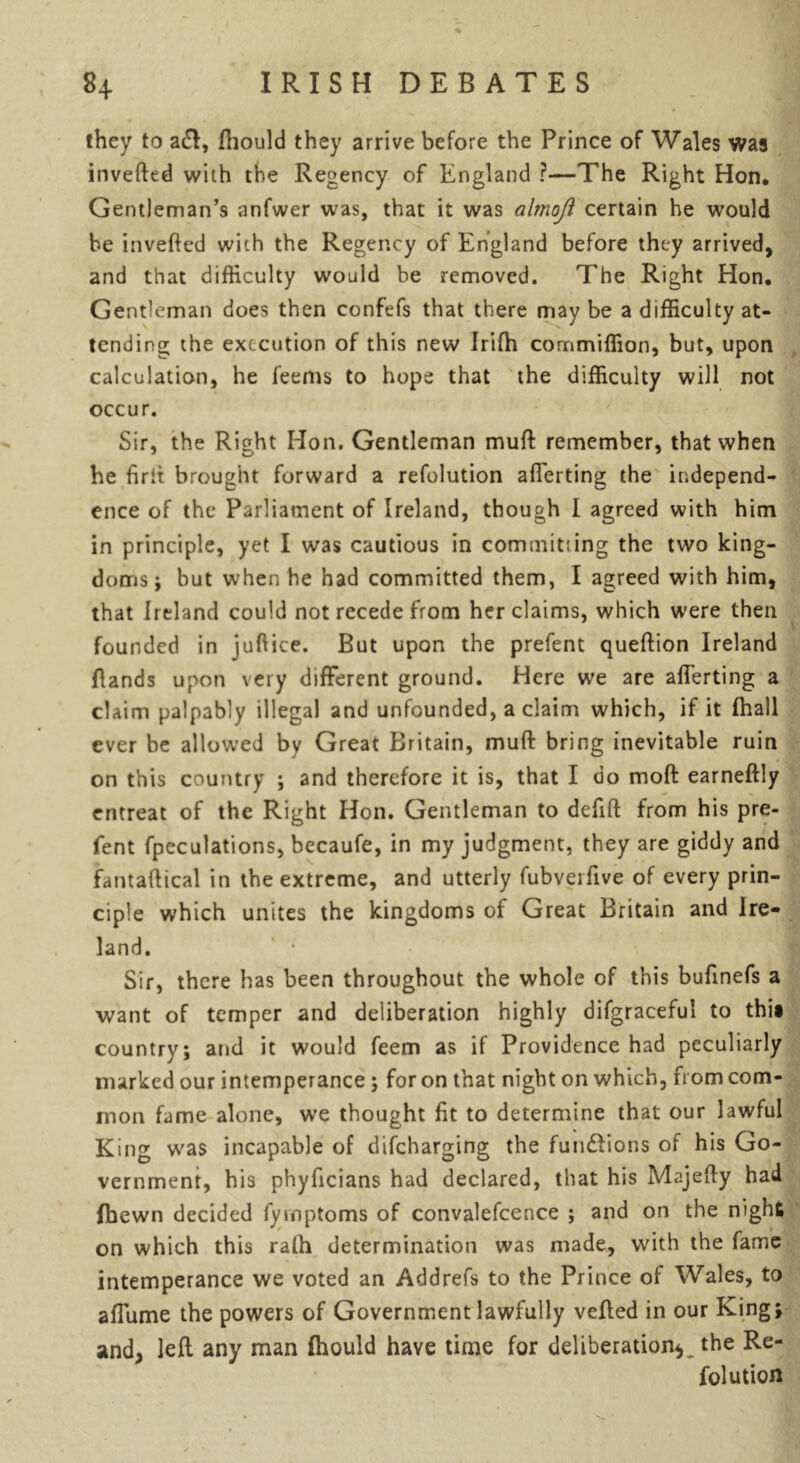 they to a£l, fhould they arrive before the Prince of Wales was invefted with the Regency of England ?—The Right Hon, Gentleman’s anfwer was, that it was alrnoft certain he would be inverted with the Regency of England before they arrived, and that difficulty would be removed. The Right Hon. Gentleman does then confefs that there may be a difficulty at- tending the execution of this new Irifh commiffion, but, upon calculation, he feems to hope that the difficulty will not occur. Sir, the Right Hon. Gentleman muft remember, that when he firrt brought forward a refolution aflerting the independ- ence of the Parliament of Ireland, though I agreed with him in principle, yet I was cautious in committing the two king- doms ; but when he had committed them, I agreed with him, that Ireland could not recede from her claims, which were then founded in jurtice. But upon the prefent queftion Ireland (lands upon very different ground. Here we are aflerting a claim palpably illegal and unfounded, a claim which, if it (hall ever be allowed by Great Britain, muft bring inevitable ruin on this country ; and therefore it is, that I do moft earneftly entreat of the Right Hon. Gentleman to delift from his pre- fent fpeculations, becaufe, in my judgment, they are giddy and fantaftical in the extreme, and utterly fubveifive of every prin- ciple which unites the kingdoms of Great Britain and Ire- land. Sir, there has been throughout the whole of this bufinefs a want of temper and deliberation highly difgraceful to thi» country; and it would feem as if Providence had peculiarly marked our intemperance; for on that night on which, from com- mon fame alone, we thought fit to determine that our lawful King was incapable of difeharging the fun&ions of his Go- vernment, his phyficians had declared, that his Majerty had fibewn decided fymptoms of convalefcence ; and on the night on which this ralh determination was made, with the fame intemperance we voted an Addrefs to the Prince of Wales, to affume the powers of Government lawfully verted in our King; and, left any man (hould have time for deliberation*, the Re- folution