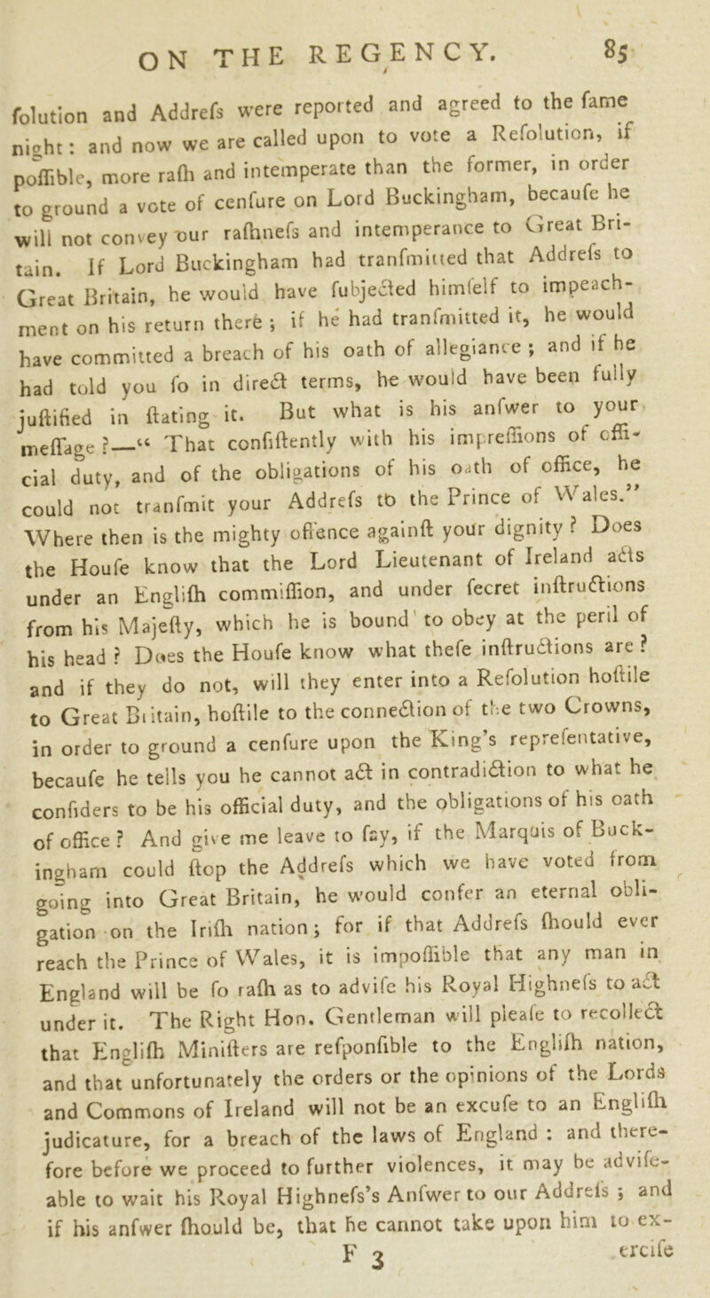 folution and Addrefs were reported and agreed to the fame night: and now we are called upon to vote a Refolut.cn, if poffible, more rafli and intemperate than the former, in order to ground a vote of cenfure on Lord Buckingham, becaufe lie will not convey our rafhnefs and intemperance to Great Bri- tain. If Lord Buckingham had transmitted that Addrefs to Great Britain, he would have fubjected himlelf to impeach- ment on his return there ; if he had transmitted it, he would have committed a breach of his oath of allegiance ; and if he had told you fo in dired terms, he would have been fully juftified in Bating it. But what is his anfwer to your mefTage That confidently with his impreffions of offi- cial duty, and of the obligations of his oath of office, he could not tranfmit your Addrefs to the Prince of Wales.” Where then is the mighty offence againft your dignity ? Does the Houfe know that the Lord Lieutenant of Ireland acts under an Englifh commiffion, and under fecret inftrudions from his Majefty, which he is bound to obey at the peril of his head ? Dues the Houfe know what thefe inftrudions are ? and if they do not, will they enter into a Refolution holtile to Great Biitain, hoftile to the connexion of the two Crowns, in order to ground a cenfure upon the King’s reprelentative, becaufe he tells you he cannot aft in contradidion to what he confiders to be his official duty, and the obligations of his oath of office ? And give me leave to fay, if the Marquis of Buck- ingham could flop the Addrefs which we have voted from going into Great Britain, he would confer an eternal obli- gation on the Infh nation; for if that Addrefs fhould ever reach the Prince of Wales, it is impoffible that any man in England will be fo lafh as to advife his Royal Highnefs to a£t under it. The Right Hon. Gentleman will pleafe to recoiled that Englifh Minifters ate refponfible to the Englifh nation, and that'unfortunately the orders or the opinions of the Lords and Commons of Ireland will not be an excufe to an Englifh judicature, for a breach of the laws of England : and there- fore before we proceed to further violences, it may be aovife- able to wait his Royal Highnefs’s Anfwer to our Adurels ; and if his anfwer fhould be, that he cannot take upon him to ex- p o trcile