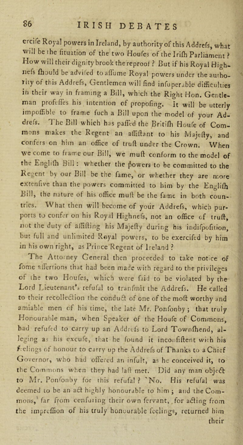 crcife Royal powers in Ireland, by authority of this Addrefs, what will be the fituation of the two Houfes of the Irifh Parliament? How will their dignity brook thereproof ? But if his Royal High- nefs fhould be advifed toaflume Royal powers under the autho- rity of this Addrefs, Gentlemen will find infuperable difficulties in their way in framing a Bill, which the Right Hon. Gentle- man profeffes his intention of propofing. It will be utterly impoffib.e to frame fuch a Bill upon the model of your Ad- drefs. The Bill which has pafTed the Britifli Houfe of Com- mons makes the Regent an affiftant to his Majefty, and confers on him an office of truft under the Crown. When we come to frame our Bill, we muft conform to the model of the Engli(h Bill : whether the powers to be committed to the Recent by our Bill be the fame, or whether they are more extenfive than the powers committed to him by the Englifh Bill, the nature of his office muff be the fame in both coun- tries. What then will become of your Addrefs, which pur- ports to confer on his Royal Highnefs, not an office of truft, not the duty of affifting his Majefty during his indifpofition, but full and unlimited Royal powers, to be exercifed by him in his own right, as Prince Regent of Ireland ? I he Attorney General then proceeded to take notice of fome aifertions that had been made with regard to the privileges of ih e two Houfes, which were faid to be violated by the Lord Lieutenant^ refufal to tranfrnit the Addrefs. He called to their recollection the conduct of one of the mod worthy and amiable men of his time, the late Mr. Ponfonby; that truly Honourable man, when Speaker of the Houfe of Commons, bad refuftd to carry up an Addrefs to Lord Townfhend, al- leging as his excufe, that he found it incoufiftent with his f elings of honour to carry up the Addrefs of Thanks to a Chief Governor, who had offered an infult, as he conceived it, to the Commons when they had !aft met. Did any man object: to Mr. Ponfonby for this refufal ? 'No. His refufal was deemed to be an acf highly honourable to him; and the Com- mons, far from cenfuiing their own fervant, for adding from the imprcffion of his truly honourable feelings, returned him their