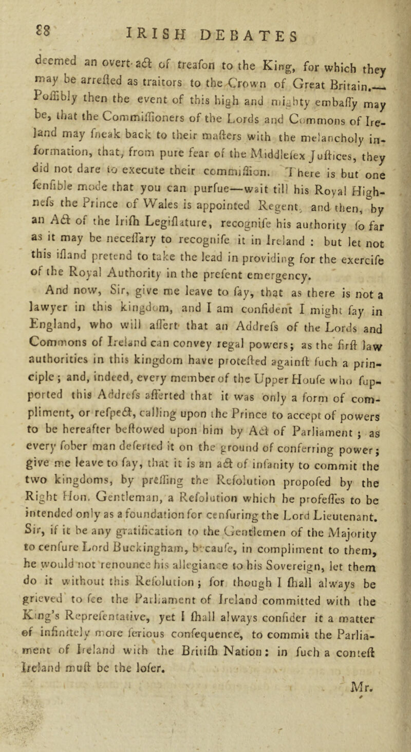 £8 deemed an overt* a# of treafon to the King, for which they may be arretted as traitors to the Crown of Great Britain Polfibly then the event of this high and mighty embafTy may he, that the Commiflioners of the Lords and Commons of Ire- land may fneak back to their matters with the melancholy in- formation, that, from pure fear of the Middlesex juftices, they did not dare to execute their ccmmittion. There is but one fenfible mode that you can purfue—wait till his Royal High- nefs the Prince of Wales is appointed Regent, and then, by an A& of the Irifh Legifhture, recogntfe his authority (o far as it may be neceffary to recognife it in Ireland : but let not this ifland pretend to take the lead in providing for the exercife ot the Royal Autnority in the prelcnt emergency. And now, Sir, give me leave to fay, that as there is not a lawyer in this kingdom, and I am confident I might fay in England, who will aflert* that an Addrefs of the Lords and Commons of Ireland can convey regal powers; as the firtt law authorities in this kingdom have protetted againft fuch a prin- ciple ; and, indeed, every member of the Upper Houfe who fup- ported this Addrefs atterted that it was only a form of com- pliment, or refpeft, calling upon the Prince to accept of powers to be hereafter befiowed upon him by Atf of Parliament ; as every fober man deferted it on the ground of conferring power; give me leave to fay, that it is an a£t of infanity to commit the two kingdoms, by p retting the Resolution propofed by the Right Hon. Gentleman, a Refolution which he profeffes to be intended only as a foundation for cenfuring the Lord Lieutenant. Sir, if it be any gratification to the Gentlemen of the Majority to cenfure Lord Buckingham, b caufe, in compliment to them, he would not renounce his allegiance to his Sovereign, let them do it without this Refolution ; for though I fhall always be grieved to fee the Parliament of Ireland committed with the King’s Representative, yet I lhall always confider it a matter ef infinitely more lerious confequence, to commit the Parlia- ment of Ireland with the Britifb Nation; in fuch a comeft Ireland mutt be the lofer. . UMr.