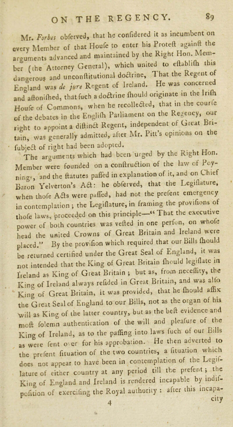 Mr. Forbes obferved, that he confidered it as incumbent on every Member of that Houfe to enter his Proteft againft the arouments advanced and maintained by the Right Hon. Mem- ber (the Attorney General), which united to eftabhto this dangerous and unconftitutional doctrine, That the Regent of England was de jure Regent of Ireland. He was concerned and^afionifhed, that fuch a doftrine fhould originate in the Into Houfe of Commons, when he recollected, that in the course of the debates in the Englito Parliament on the Regency, our right to appoint a diftinCt Regent, independent of Great Bri- tain, was generally admitted, after Mr. Pitt’s opinions on the ' fubieCt of right had been adopted. The arguments which had been urged by the Right Hon. Member were founded on a conftruction of the law of Pcy- ningt, and the ftatutes palled in explanation of it, and on Chief Baron Yelverton’s Ad: he obferved, that the Legiflature, when thofe Ads were palled, had not the preient emergency in contemplation ; the Legiflature, in framing the provifions of thofe laws, proceeded on this principle—“That the executive power of both countries was veiled in one perfon, on whole head the united Crowns of Great Britain and Ireland were placed.” By the provlfion which required that our Bills fhould be returned certified under the Great Seal of England, it was not intended that the King of Great Britain fhould legiflate in Ireland as King of Great Britain ; but as, from neceflity, the Kina of Ireland always refided in Great Britain, and was alio Kinu of Great Britain, it was provided, that he fhould affix the Great Seal of England to our Bills, not as the organ of his 'will as King of the latter country, but as the heft evidence and moft folcmn authentication of the will and pleafuie of the King of Ireland, as to the paffing into laws fuch of our Bills as were fent o er for his approbation. He then adverted to the prefent fituation of the two countries, a Situation which does not appear to have been in contemplation of the Legis- lature of either country at any period till the prefent ; the King of England and Ireland is rendered incapable by indi - pofition of exercifing the Royal authority : after this tncapa- 4 city