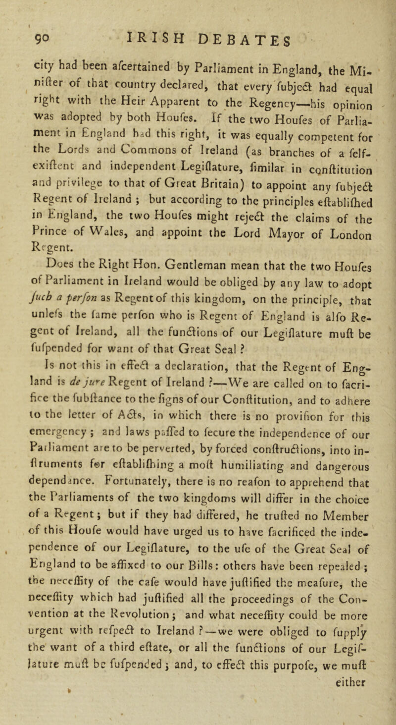 city had been afcertained by Parliament in England, the Mi- nsfter of that country declared, that every fubjeft had equal right with the Heir Apparent to the Regency—his opinion was adopted by both Houfes. If the two Houfes of Parlia- ment in England had this right, it was equally competent for the Lords and Commons of Ireland (as branches of a felf- exiflent and independent Legiflature, fimilar in cqnftitution and privilege to that of Great Britain) to appoint any fubjeft Regent of Ireland ; but according to the principles eflablifhed in England, the two Houfes might rejedt the claims of the Prince of Wales, and appoint the Lord Mayor of London Regent. G i Does the Right Hon. Gentleman mean that the two Houfes of Parliament in Ireland would be obliged by any law to adopt jucb a perfon as Regent of this kingdom, on the principle, that unlefs the fame perfon who is Regent of England is alfo Re- gent ot Ireland, all the fundlions of our Legiflature muft be fufpended for want of that Great Seal ? Is not this in effedl a declaration, that the Regent of Eng- land is de jure Regent of Ireland ?—We are called on to facri- fice the Jubilance to the figns of our Conflitution, and to adhere to the letter of Adis, in which there is no provifion for this emergency ; and laws palled to fecure the independence of our Pailiament are to be perverted, by forced conflrudlions, into in- flruments for eflablifhing a moll humiliating and dangerous dependance. Fortunately, there is no reafon to apprehend that the Parliaments of the two kingdoms will differ in the choice of a Regent; but if they had differed, he trufled no Member of this Houfe would have urged us to have facrificed the inde- pendence of our Legiflature, to the ufe of the Great Seal of England to be affixed to our Bills: others have been repealed ; the neceffity of the cafe would havejuftified the meafure, the neceffity which had juflified all the proceedings of the Con- vention at the Revolution j and what neceffity could be more urgent with refpedl to Ireland ? — we were obliged to fupply the want of a third eflate, or all the fundlions of our Legif- iature muff be fufpended \ and, to effedt this purpofe, we muff: either k