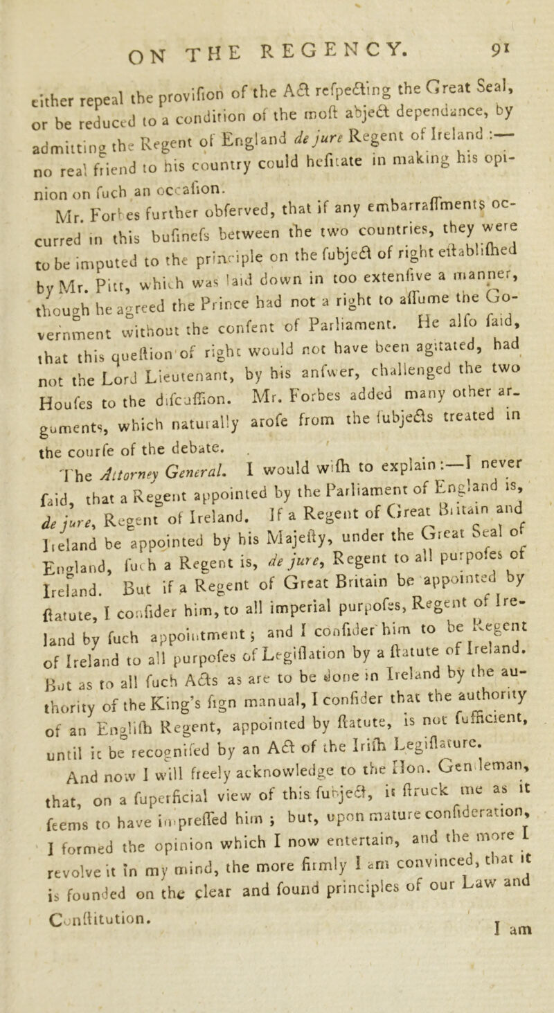 cither repeal the provider, of the Aft refpeaing the Great Seal or be reduced to a condition of the rnoft abjeft depenclance, by admitting the Regent of England de jure Regent of Ireland no real friend to his country could hefrtate rn making his opt- nion on fuch an occahon. , Mr Fort es further obferved, that rf any embarrafTments oc- curred in this budnefs between the two countries, they were to be imputed to the principle on the fubjetf of right ertab.ifhed by Mr. Pitt, which was laid down in too extenhye a manner, though he agreed the Prince had not a right to aflame the Go- vernment without the confent of Parliament. He alfo laid, rhat this queftion of right would not have been agitated, had not the Lord Lieutenant, by his anfwer, challenged the two Houfes to the difeuffion. Mr. Forbes added many other ar- guments, which naturally arofe from the iubje&s treated in the courfe of the debate. , < '] he Attorney General. I would wifh to explain:—I never Paid, that a Regent appointed by the Parliament of Eng.and is de jure. Regent of Ireland. If a Regent of Great B, .tarn and ]ieland be appointed by his Majefty, under the Great Seal o England, fuch a Regent is, de jure. Regent .0 all purpo.es of Ireland. But if a Regent of Great Brita.n be appointed by flatute, I co:ifider him, to all imperial purpofes, Regent ot Ire- land by fuch appointments and 1 confrder him to be ^egent of Ireland to all purpofes of Legiflation by a ftatute of Ire,and. Bat as to all fuch Afls as are to be done in Ireland by the au- thority of the King’s fign manual, I confrder that the authority of an Englilh Regent, appointed by ftatute, is not fufEcient, until ic be recognifed by an Aft of the Irish LegHHture. And now I will freely acknowledge to the lion. Gen leman, that, on a fupcrficial view of this fubjedt, it ftruck me as it Rems to have impreffed him ; but, upon mature confutation, I formed the opinion which I now entertain, and the more revolve it in my mind, the more firmly 1 am convinced, that it is founded on the clear and found principles of our Law an Conftitution. T I am