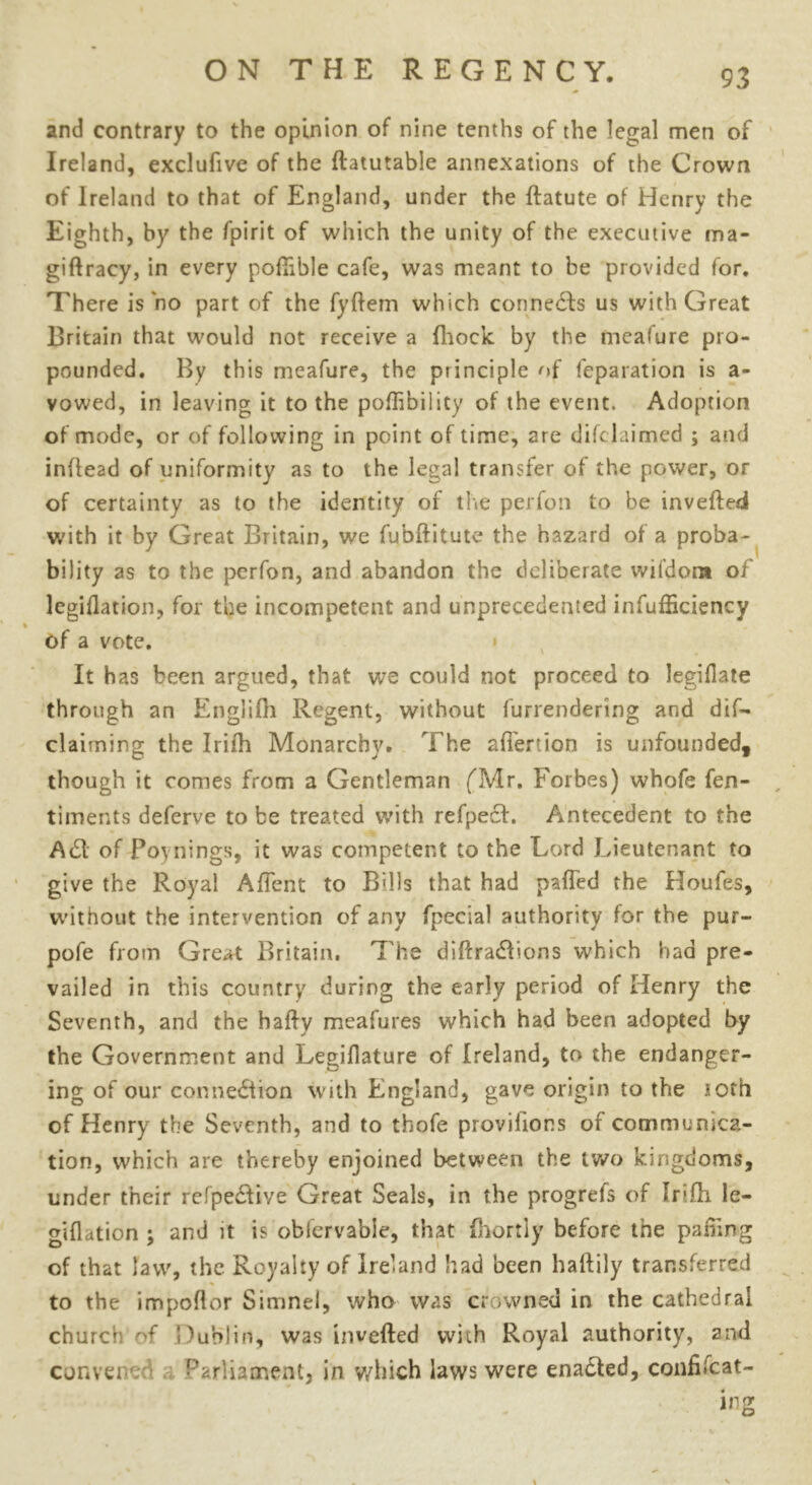 and contrary to the opinion of nine tenths of the legal men of Ireland, exclufive of the ftatutable annexations of the Crown of Ireland to that of England, under the ftatute of Henry the Eighth, by the fpirit of which the unity of the executive ma- giflracy, in every portable cafe, was meant to be provided for. There is no part of the fyftem which connects us with Great Britain that would not receive a fhock by the meafure pro- pounded. By this meafure, the principle of feparation is a- vowed, in leaving it to the poffibility of the event. Adoption of mode, or of following in point of time, are difelaimed ; and inrtead of uniformity as to the legal transfer of the power, or of certainty as to the identity of the perfon to be inverted with it by Great Britain, we fubftitute the hazard of a proba- bility as to the perfon, and abandon the deliberate wifdom of legiflation, for the incompetent and unprecedented infufficiency % of a vote. It has been argued, that we could not proceed to legiflate through an Englifh Regent, without furrendering and dif— claiming the Irilh Monarchy. The afi'enion is unfounded, though it comes from a Gentleman ('Mr. Forbes) whofe fen- timents deferve to be treated with refpecl. Antecedent to the A(51 of Poynings, it was competent to the Lord Lieutenant to give the Royal Artent to Bills that had parted the Houfes, without the intervention of any fpecial authority for the pur- pofe from Great Britain. The dirtradions which had pre- vailed in this country during the early period of Henry the Seventh, and the hafty meafures which had been adopted by the Government and Legiflature of Ireland, to the endanger- ing of our connection with England, gave origin to the loth of Henry the Seventh, and to thofe provilions of communica- tion, which are thereby enjoined between the two kingdoms, under their refpeCtive Great Seals, in the progrefs of trifh le- giflation ; and it is obfervable, that fhortly before the parting of that law, the Royalty of Ireland had been haftily transferred to the importer Simnel, who was crowned in the cathedral church of Dublin, was inverted with Royal authority, and convened Parliament, in which laws were enaCted, confiscat- ing \