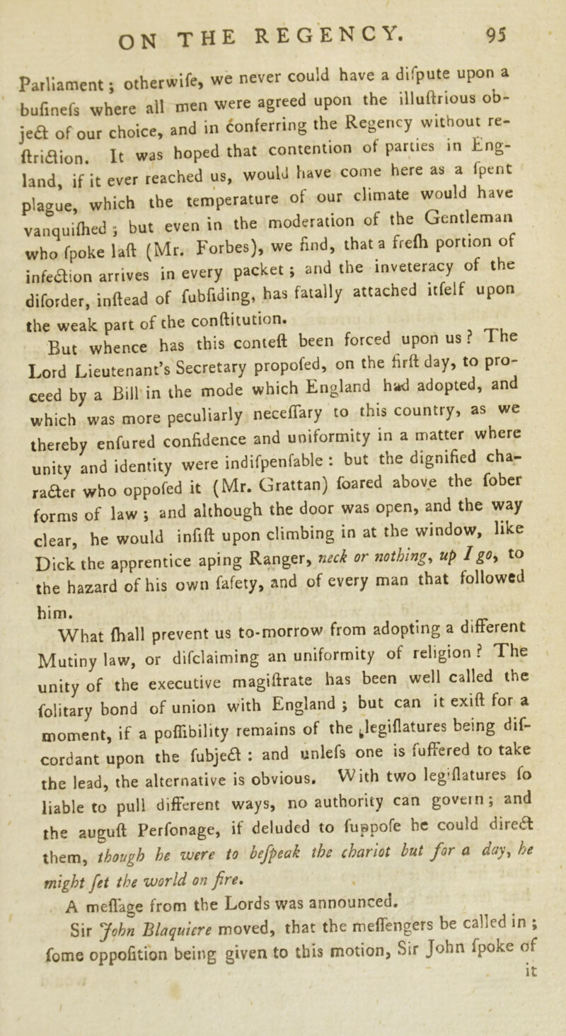 Parliament; otherwife, we never could have a difpute upon a bufinefs where all men were agreed upon the iUuftnous ob- jeft of our choice, and in conferring the Regency without re- ftri&ion. It was hoped that contention ot parties in Eng- land, if it ever reached us, would have come here as a Ipcnt plague, which the temperature of our climate would have vanquifhed ; but even in the moderation of the Gentleman who fpoke lad (Mr. Forbes), we find, that a frelh portion of infedion arrives in every packet; and the inveteracy of the diforder, inftead of fubfiding, has fatally attached itfelf upon the weak part of the conftitution. But whence has this Cornell been forced upon us . I he Lord Lieutenant’s Secretary propofed, on the firft day, to pro- ceed by a Bill in the mode which England had adopted, and which was more peculiarly neceffary to this country, as we thereby enfured confidence and uniformity in a matter where unity and identity were indifpenfable : but the dignified cha- fer who oppofed it (Mr. Grattan) foared above the fober forms of law ; and although the door was open, and the way clear, he would infill upon climbing in at the window, like Dick the apprentice aping Ranger, neck or nothing, up I go, to the hazard of his own fafety, and of every man that followed him. . • rr What (hall prevent us to-morrow from adopting a different Mutiny law, or declaiming an uniformity of religion ? The unity of the executive magiftrate has been well called the folitary bond of union with England ; but can it exift for a moment, if a poflibility remains of the Jegiflatures being dif- cordant upon the fubje£I : and unlefs one is (offered to take the lead, the alternative is obvious. With two leg;flatures fo liable to pull different ways, no authority can govern; and the auguft Perfonage, if deluded to fuppofe he could direa them, though he were to befpeak the chariot hut for a day> he might fet the world on fire* A meflage from the Lords was announced* Sir John Blaquicre moved, that the meflengers be called in ; fome oppofition being given to this motion, Sir John fpoke of