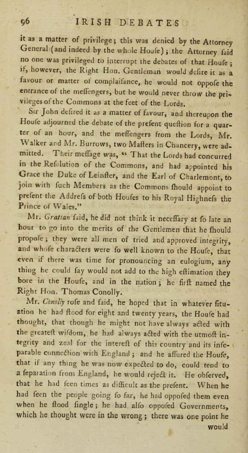 it as a matter of privilege; this was denied by the Attorney General (and indeed by the whole Houle); the Attorney faid no one was privileged to interrupt the debates of that Houfe ; it, however, the Right Hon. Gentleman would dtfire it as a favour or matter ot complaiiance, he would not oppofe the entrance of the mettengers, but he would never throw the pri- vileges of the Commons at the feet of the Lords. Sit John defired it as a matter of favour, and thereupon the Houfe adjourned the debate of the prefent quettion for a quar- ter of an hour, and the mettengers from the Lords, Mr. Walker and Mr. Burrows, two Matters in Chancery, were ad- mitted. Their mettage was, “ That the Lords had concurred in the Refolution of the Commons, and had appointed his Grate the Luke of Leintter, and the Kan of Charlemont, to join with luch Members as the Commons fhould appoint to prefent the Addrefs of both Houfes to his Royal Highnefs the Prince of Wales.” Mr. Grattan faid, he did not think it necettary at fo late an hour to go into the merits of the Gentlemen that he fhould propole ; they were all men of tried and approved integrity, and whole charadlers were fo well known to the Houfe, that even if there was time for pronouncing an eulogium, any thing he could fay would not add to the high eftimation they bore in the Houfe, and in the nation; he firfL named the Right Hon. Thom as Conolly. Mr. Conolly rofe and faid, he hoped that in whatever ritu- al00 he had flood for eight and twenty years, the Houfe had thought, that though he might not have always aded with the greatett wifdom, he had always a£ted with the utmoft in- tegrity and zeal for the interett of this country and its infe- parable connexion with England ; and he allured the Houfe, that if any thing he was now expe&ed to do, could tend to a feparation from England, he would reject it. He obferved, that he had feen times as difficult as the prefent. When he had feen the people going fo far, he had oppofed them even when he flood fingle; he had alfo oppofed Governments, which he thought were in the wrong; there was one point he would /