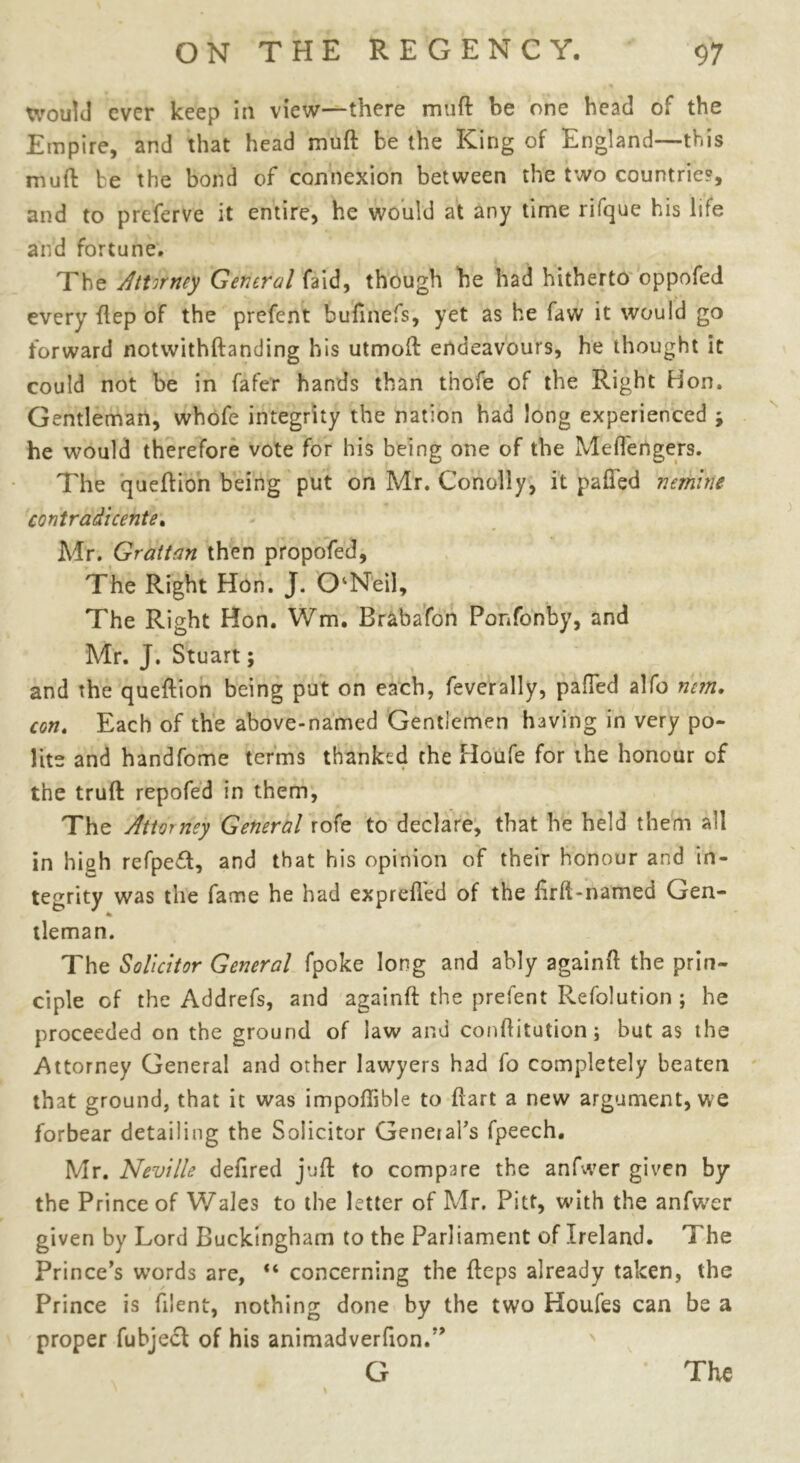 would ever keep in view—there muft be one head of the Empire, and that head muft be the King of England—this muft be the bond of connexion between the two countries, and to preferve it entire, he would at any time rilque his life and fortune. The Attorney General faid, though be had hitherto oppofed every ftep of the prefent huftnefs, yet as he faw it would go forward notwithftanding his utmoft endeavours, he thought it could not be in fafer hands than thofe of the Right Hon. Gentleman, whofe integrity the nation had long experienced ; he would therefore vote for his being one of the Meftengers. The queftion being put on Mr. Conoliy, it pafled nemirie contradicente. Mr. Grattan then propofed, The Right Hon. J. ONeil, The Right Hon. Wm. Brabafon Ponfonby, and Mr. J. Stuart; and the queftion being put on each, feverally, palled alfo mm. con. Each of the above-named Gentlemen having in very po- lite and handfome terms thanked the Houfe for the honour of the truft repofed in them, The Attorney General rofe to declare, that he held them all in high refpeft, and that his opinion of their honour and in- tegrity was the fame he had exprefl'ed of the ftrft-named Gen- tleman. The Solicitor General fpoke long and ably againft the prin- ciple of the Addrefs, and againft the prefent Refolution ; he proceeded on the ground of law and conftitution; but as the Attorney General and other lawyers had fo completely beaten that ground, that it was impoflible to ftart a new argument, we forbear detailing the Solicitor General's fpeech. Mr. Neville defired juft to compare the anfwer given by the Prince of Wales to the letter of Mr. Pitt, with the anfwer given by Lord Buckingham to the Parliament of Ireland. 1 he Prince’s words are, “ concerning the fteps already taken, the Prince is fdent, nothing done by the two Houfes can be a proper fubject of his animadver^on.” G The