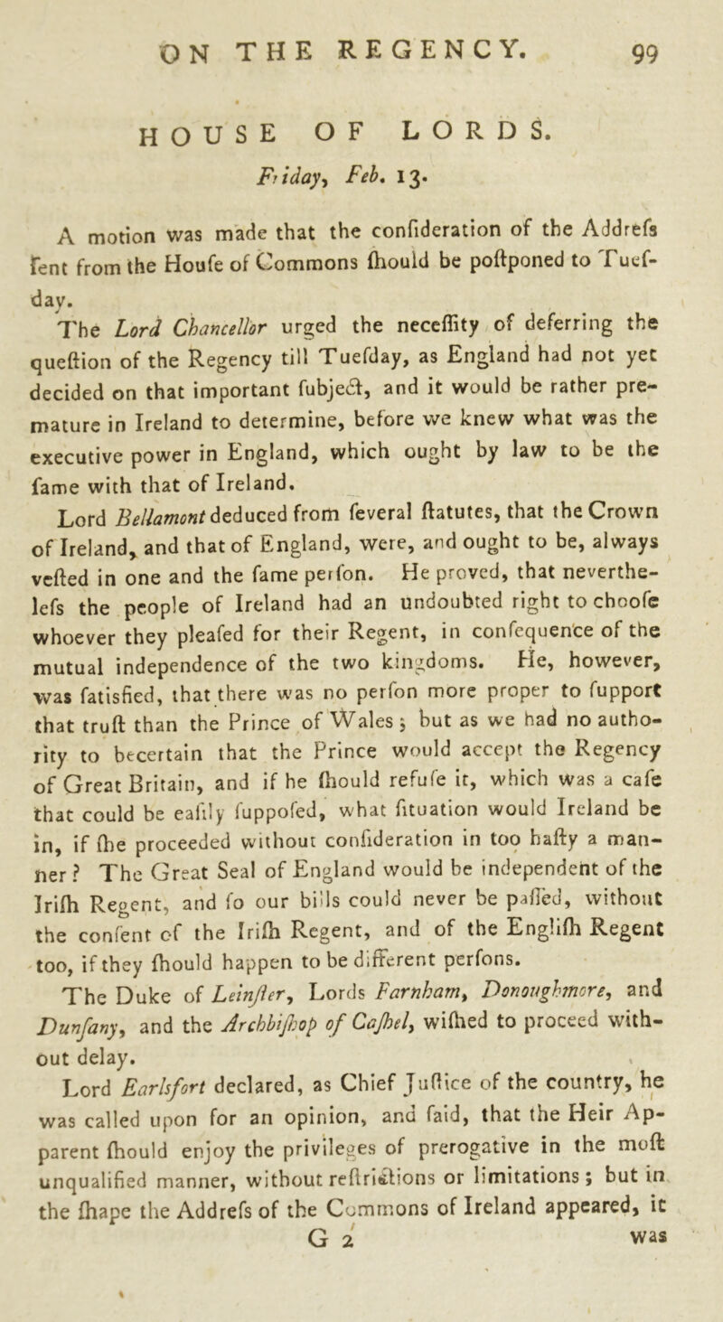 house of lords. Friday-, Feb. 13. A motion was made that the confideration of the Addrefs Tent from the Houfe of Commons Ihould be polfponed to Tuef- day. The Lord Chancellor urged the neceflity of deferring the queftion of the Regency till Tuefday, as England had not yet decided on that important fubjeft, and it would be rather pre- mature in Ireland to determine, before we knew what was the executive power in England, which ought by law to be the fame with that of Ireland. Lord Bellamont deduced from feveral ftatutes, that the Crown of Ireland, and that of England, were, and ought to be, always veiled in one and the fame perfon. He proved, that neverthe- lefs the people of Ireland had an undoubted right to choofe whoever they pleafed for their Regent, in conference of the mutual independence of the two kingdoms. He, however, was fatisfied, that there was no petlon more proper to fupport that truft than the Prince of Wales 5 hut as we had no autho- rity to becertain that the Prince would accept the Regency of Great Britain, and if he Ihould refufe it, which was a cafe that could be eafily fuppofed, what lituation would Ireland be in, if Ihe proceeded without confideration in too hafty a man- ner ? The Great Seal of England would be independent of the Jrifh Regent, and fo our bills could never be palled, without the confent of the Irilh Regent, and of the Enghfh Regent too, if they Ihould happen to be dirterent perfons. The Duke of Leinjler, Lords Farnkam, Donoughmore, and Dunfany, and the Archbijhop of Cajhel, wilhed to proceed with- out delay. Lord Earlsfort declared, as Chief Juflice of the country, he was called upon for an opinion, anu faid, that the Heir Ap- parent Ihould enjoy the privileges of prerogative in the molt unqualified manner, without relinibons or limitations; but in the fhape the Addrefs of the Commons of Ireland appeared, it G 2 vvas