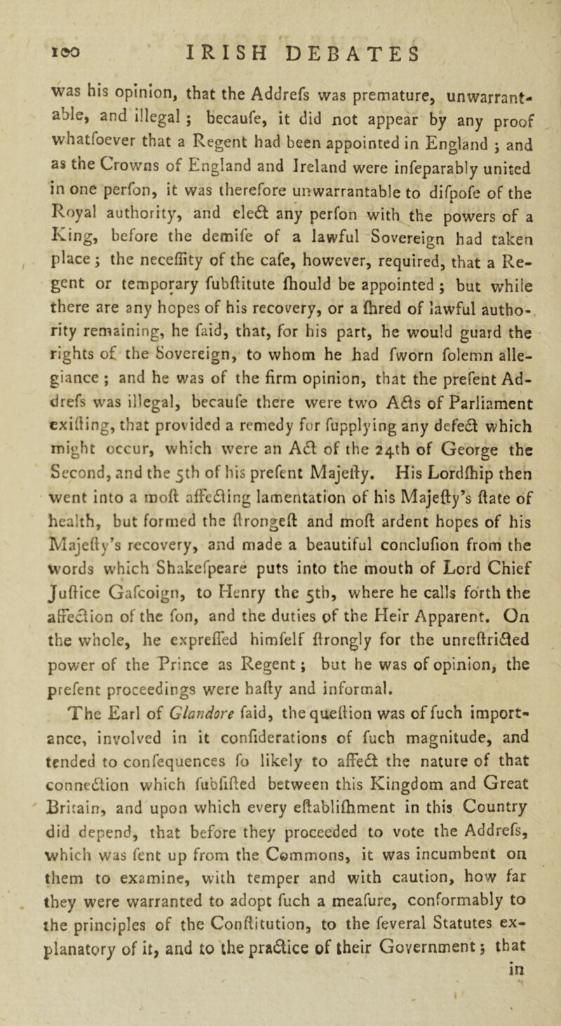 was his opinion, that the Addrefs was premature, unwarrant- able, and illegal ; becaufe, it did not appear by any proof whatfoever that a Regent had been appointed in England ; and as the Crowns of England and Ireland were infeparably united in one perfon, it was therefore unwarrantable to difpofe of the Royal authority, and eledl any perfon with the powers cf a King, before the demife of a lawful Sovereign had taken place; the neceffity of the cafe, however, required, that a Re- gent or temporary fubftitute fhould be appointed ; but while there are any hopes of his recovery, or a (hred of lawful autho- rity remaining, he faid, that, for his part, he would guard the rights of the Sovereign, to whom he had fworn folemn alle- giance ; and he was of the firm opinion, that the prefent Ad- drefs was illegal, becaufe there were two Adis of Parliament exiting, that provided a remedy for fupplying any defedl which might occur, which were an Adi of the 24th of George the Second, and the 5th of his prefent Majelly. His Lordfhip then went into a moft afFedling lamentation of his Majefty’s Rate of health, but formed the ftrongeft and moft ardent hopes of his Majefty’s recovery, and made a beautiful conclufion from the words which Shakefpeare puts into the mouth of Lord Chief Juftice Gafcoign, to Henry the 5th, where he calls forth the affedlion of the fon, and the duties of the Heir Apparent. On the whole, he exprefled himfelf ftrongly for the unreftridted power of the Prince as Regent; but he was of opinion, the prefent proceedings were hafty and informal. The Earl of Glandore faid, thequeftion was of fuch import- ance, involved in it confiderations of fuch magnitude, and tended to confequences fo likely to afFedt the nature of that connedtion which fubiifled between this Kingdom and Great Britain, and upon which every eftablifhment in this Country did depend, that before they proceeded to vote the Addrefs, which was fent up from the Commons, it was incumbent on them to examine, with temper and with caution, how far they were warranted to adopt fuch a meafure, conformably to the principles of the Conftitution, to the feveral Statutes ex- planatory of it, and to thepradtice of their Government; that in