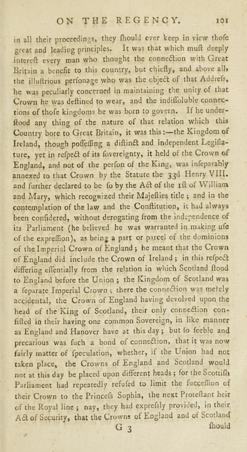 in all their proceedings, they (hould ever keep in view thofe great and leading principles. It was that which muft deeply intereft every man who thought the connexion with Great Britain a benefit to this country, but chiefly, and above all> the iiluflrious perfonage who was the object of that Addrefs, he was peculiarly concerned in maintaining the unity of that Crown he was deftined to wear, and the indifloluble connec- tions of thofe kingdoms he was born to govern. If he under- flood any thing of the nature of that relation which this Country bore to Great Britain, it was this:—the Kingdom of Ireland, though poffelling a diftindt and independent Legifia- ture, yet in refpedt of its fovereignty, it held ol the Crown or England, and not of the perfon of the King, was infeparably annexed to that Crown by the Statute the 33d Henry VIII. and further declared to be to by the A£t of the ift of William and Mary, which recognized their Majefties title ; and in the contemplation of the law and the Conftitution, it had always been confidered, without derogating from the independence of its Parliament (he believed he was warranted in making ufe of the expreflion), as being a part or parcel of the dominions of the Imperial Crown of England; he meant tnat the Crown of England did include the Crown of Ireland ; in this refpeCt o differing effentially from the relation in which Scotland flood to England before the Union ; the Kingdom of Scotland was a feparate Imperial Crown ; there the connection was merely accidental, the Crown of England having devolved upon the head of the King of Scotland, their only connexion con- fided in their having one common Sovereign, in like manner as England and Hanover have at this day; but (o feeble and precarious was fuch a bond of connection, that it was now fairly matter of fpeculation, whether, if tne Union had net taken place, the Crowns of England and Scotland would not at this day be placed upon different heads 5 for the ocottifii Parliament had repeatedly refufed to limit tne fucceflion of their Crown to the Princefs Sophia, the next Proteffant heir of the Royal line ; nay, they had exprefsly provided, in their A&of Security, that the Crowns of England and of Scotland G 3 fliould