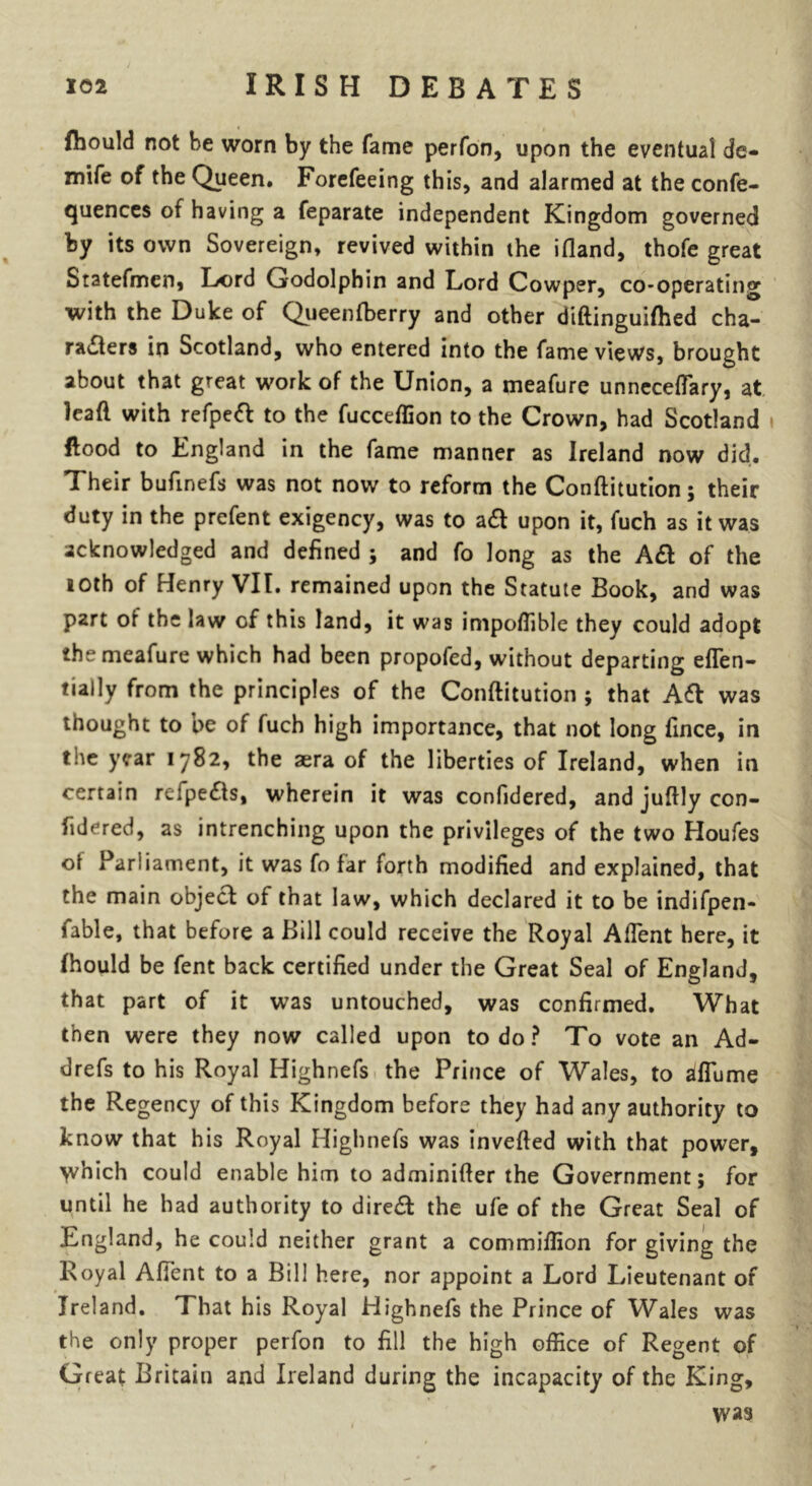 (hould not he worn by the fame perfon, upon the eventual de- mife of the Queen. Forefeeing this, and alarmed at the confe- quences of having a feparate independent Kingdom governed by its own Sovereign, revived within the ifland, thofe great Statefmen, Lord Godolphin and Lord Cowper, co-operating with the Duke of Queenfberry and other diftinguifhed cha- racters in Scotland, who entered into the fame views, brought about that great work of the Union, a meafure unneceftary, at lead with refpeft to the fucceffion to the Crown, had Scotland flood to England in the fame manner as Ireland now did. Their bufmefs was not now to reform the Conftitution; their duty in the prefent exigency, was to a ft upon it, fuch as it was acknowledged and defined ; and fo long as the Aft of the 10th of Henry VIL remained upon the Statute Book, and was p2ft of the law of this land, it was impoftible they could adopt the meafure which had been propofed, without departing eflen- tially from the principles of the Conftitution ; that Aft was thought to pe of fuch high importance, that not long fince, in the year 1782, the aera of the liberties of Ireland, when in certain reipefts, wherein it was confidered, and juftly con- fidered, as intrenching upon the privileges of the two Houfes ol Parliament, it was fo far forth modified and explained, that the main object of that law, which declared it to be indifpen- fable, that before a Bill could receive the Royal Aftent here, it fhould be fent back certified under the Great Seal of England, that part of it was untouched, was confirmed. What then were they now called upon to do ? To vote an Ad- drefs to his Royal Highnefs the Prince of Wales, to aflume the Regency of this Kingdom before they had any authority to know that his Royal Highnefs was inverted with that power, which could enable him to adminifter the Government; for until he had authority to direft the ufe of the Great Seal of England, he could neither grant a commiffion for giving the Royal Aftent to a Bill here, nor appoint a Lord Lieutenant of Ireland. That his Royal Highnefs the Prince of Wales was the only proper perfon to fill the high office of Regent of Great Britain and Ireland during the incapacity of the King, was