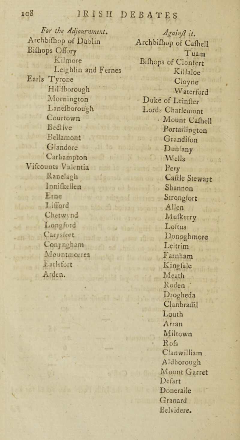 For the Adjournment. Agalnji it. Archbifhop of Dublin Archbifhop of Cafhell Bilhops Offory 1 uam Kilmore Bifhops of Clonfert Leighlin and Femes iCillaloe Earls Tvrone Cloyne HLfborough Waterford Mornington Duke of Leiniler Lanefborou'oh o Lords Charlemont Courtown • Mount Cafhell BedJUve P ortarlington Eellamont Grandifon Glandore Dunfany Carhampton Wells Vjfcounts Valencia Pery Raoelagh Caflle Stewart Innifkellen Shannon Erne Strongfort Lifford Allen Chetwynd Mufkerry Loner ford r « Loftus Carysfort Donoghmore C’onyngham Leitrim Mountmcrrcs Farnham Eailsfort Kingfale Arden. Meath • Roden « . . . Drogheda % ClanbralEl Louth Arran Mil town • Rofs Clanwilliam f' A Idborough Mount Garret Defart ♦ *■ i* Doneraile l i Granard $ Belvidere.