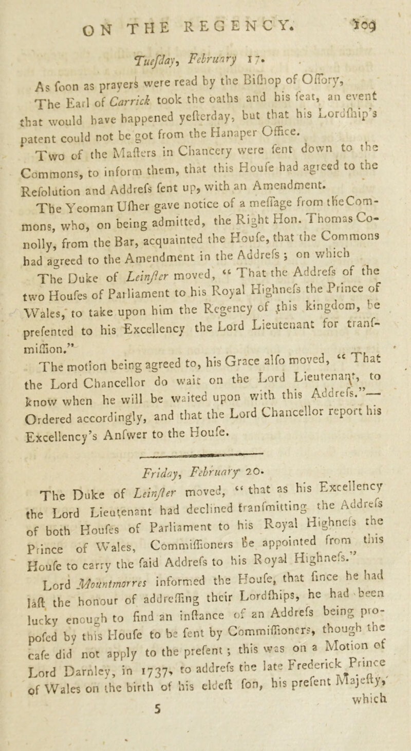 Tue/Jay, February 17. As foon as praveri were read by the Bifhop of OtTory, The Earl of Carrick took the oaths and his feat, an event that would have happened yefterday, but that his Lordfhip’s patent could not be got from the Hanaper Office. Two of the Mailers in Chancery were lent down to the Commons, to inform them, that this Houfe had agreed to the Refolution and Addrefs lent up, with an Amendment. The Yeoman Ulher gave notice of a mefiage from th'eCom- mons, who, on being admitted, the Right Hon. Thomas Co- nolly, from the Bar, acquainted the Houfe, that the Commons had agreed to the Amendment in the Addrefs ; on which The Duke of Leinjicr moved, “ That the Addrefs of the two Houfes of Parliament to his Royal Highnefs the Prince of Wales, to take upon him the Regency of ,this kingdom, be prefented to his Excellency the Lord Lieutenant for tranf- million.’* The motion being agreed to, his Grace aifo moved, “ - <at the Lord Chancellor do wait on the Lord Lieutenant,„ to know when he will be waited upon with this Adams. — Ordered accordingly, and that the Lord Chancellor report his Excellency's Anfwer to the ijou.e. Friday, February' 20- The Duke of Leinjler moved, “ that as his Excellency the Lord Lieutenant had declined franfmitting the Addre.s of both Houfes of Parliament to his Royal Highnefs the Prince of Wales, Commiffioners Be appointed from, tms Houfe to carry the faid Addrefs to his Royal Highnels. Lord Mount mor res informed the Houfe, that ft nee he had lafl the honour of addreffing their Lordfhips, he had been lucky enough to find an inflance of an Addrefs being pio- pofed by this Houfe to be fent by Commiffioners, tnougo t = cafe did not apply to the prefent ; this was on a Motion ot Lord Darnley, in i737> » addrefs the late Freder.ck Prince of Wales on the birth of his eldeft fon, his prefent Majeft),