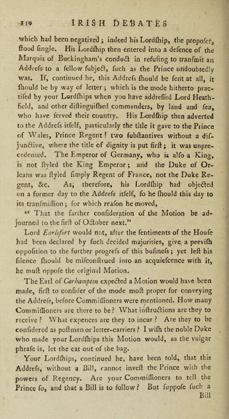 which had been negatived ; indeed hisLordfhip, the propofer* flood Tingle. His Lordfhip then entered into a defence of the Marquis of Buckingham’s conduct in refufmg to tranfmit an Addiefs to a fellow fubje&, fuch as the Prince undoubtedly was. If, continued he, this Addrefs fhould be fent at all, it fhould be by way of letter ; which is the mode hitherto prac- tifed by your Lordfhips when you have addrefled Lord Heath- field, and other diftinguifhed commanders, by land and fea, who have fcrved their country. His Lordfhip then adverted to the Addrefs itfelf, particularly the title it gave to the Prince of Wales, Prince Regent ! two fubftantives without a dif- jundfive, where the title of dignity is put firft; it was unpre- cedented. The Emperor of Germany, who u alfo a King, is not flyled the King Emperor ; and the Duke of Or- leans was flyled Amply Regent of France, not the Duke Re- gent, &c. As, therefore, his Lordfliip had obje&ed on a former day to the Addrefs itfelf, fo he fhould this day to its tranfmiflion; for which reafon he moved, <c That the farther confideration of the Motion be ad- » journed to the firft of Odtober next.” Lord Earlsfort would not, after the fentiments of the Houfc had been declared by fuch decided majorities, give a peevifh oppofttion to the further progrefs of this bufinefs; yet left his filence fhould be mifeonftrued into an acquiefcence with it, he muft oppofe the original Motion. The Earl of Carhamptcn expedfed a Motion would have been made, firft to confider of the mode moft proper for conveying the Addrefs, before Commiftioners were mentioned. How many Commiftioners are there to be? What inftrudlions are they to receive ? What expences are they to incur ? Are they to be confidered as poftmen or letter-carriers ? I wifh the noble Duke who made your Lordfhips this Motion would, as the vuigar phrafe is, let the cat out of the bag. Your Lordfhips, continued he, have been told, that this Addrefs, without a Bill, cannot inveft the Prince with the powers of Regency. Are your Commiftioners to tell the Prince fo> and that a Bill is to follow? But fuppofe fuch a Bill