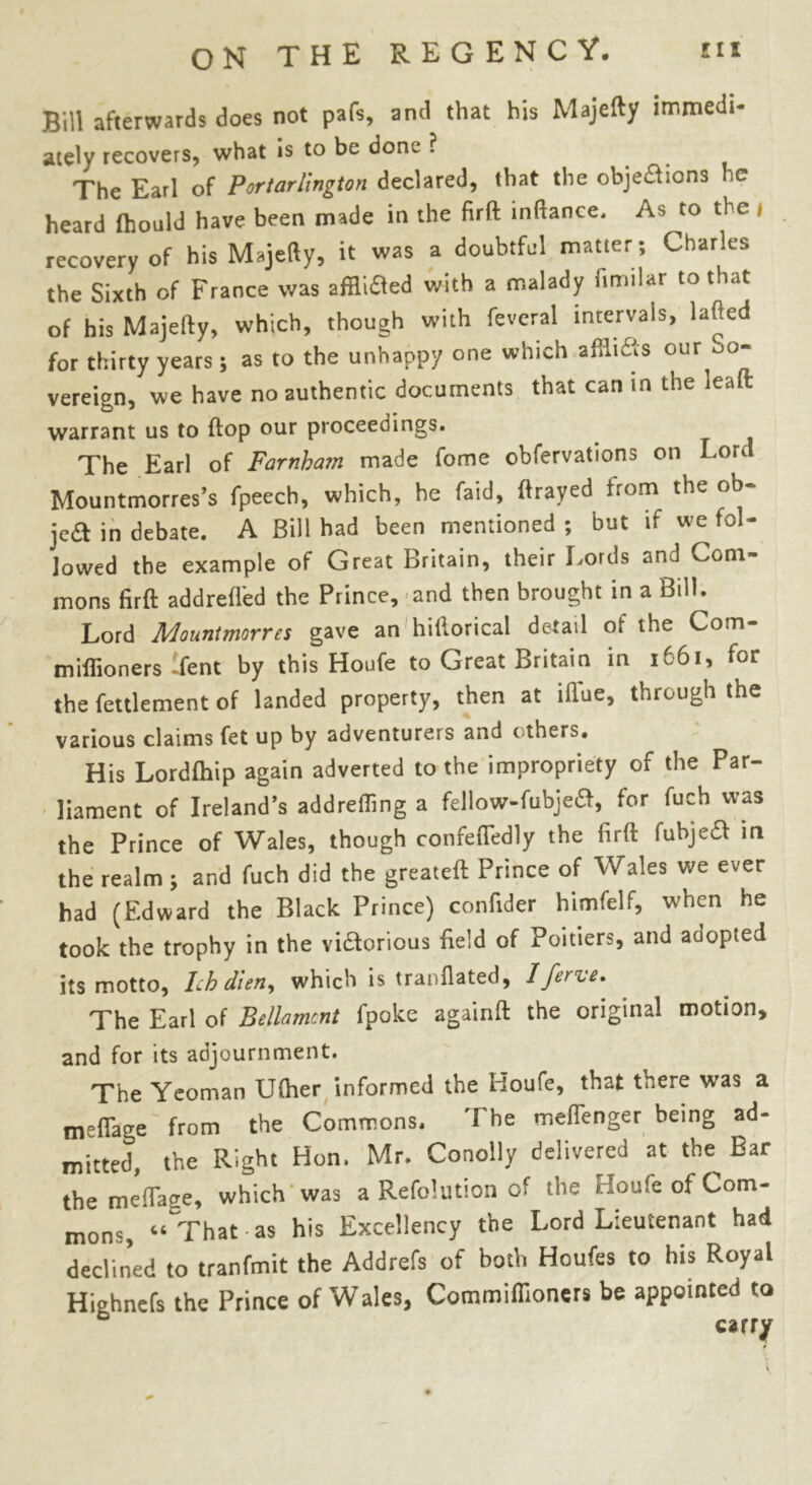 Bill afterwards does not pafs, and that bis Majefty immedi- ately recovers, what is to be dom ? The Earl of Portarlington declared, that the objections )C heard fhould have been made in the firft inftance. As to the recovery of his Majefty, it was a doubtful matter ; Charles the Sixth of France was afflicted with a malady fimilar to that of his Majefty, which, though with feveral intervals, lafted for thirty years; as to the unhappy one which afflicts our uo- vereign, we have no authentic documents that can m the leaft warrant us to flop our proceedings. The Earl of Farnham made fome obfervations on Lord Mountmorres’s fpeech, which, he (aid, ftrayed from the ob- jca in debate. A Bill had been mentioned ; but if we fol- lowed the example of Great Britain, their Lords and Com- mons firft addrefled the Prince, and then brought in a Bill. Lord Mountmorrcs gave an hiftorical detail of the Com- miffioners-fent by this Houfe to Great Britain in 1661, for the fettlement of landed property, then at iffue, through the various claims fct up by adventurers and e thers. His Lordfhip again adverted to the impropriety of the Par- liament of Ireland’s addrefling a fellow-fubjeft, for fuch was the Prince of Wales, though confeflbdly the firft fubjeft in the realm ; and fuch did the greateft Prince of Wales we ever had (Edward the Black Prince) confider himfelf, when he took the trophy in the victorious field of Poitiers, and adopted its motto, Ich dien, which is tranflated, 1 ferve. The Earl of Bellamcnt fpoke againft the original motion, and for its adjournment. The Yeoman Ufher informed the Houfe, that there was a meflage from the Commons. The meflenger being ad- mitted, the Right Hon. Mr. Conolly delivered at the^ Bar the meftage, which was a Refolution of the houfe of Com- mons, “That-as his Excellency the Lord Lieutenant had declined to tranfmit the Addrefs of both Houfes to his Royal Highnefs the Prince of Wales, Commiffioners be appointed to carry