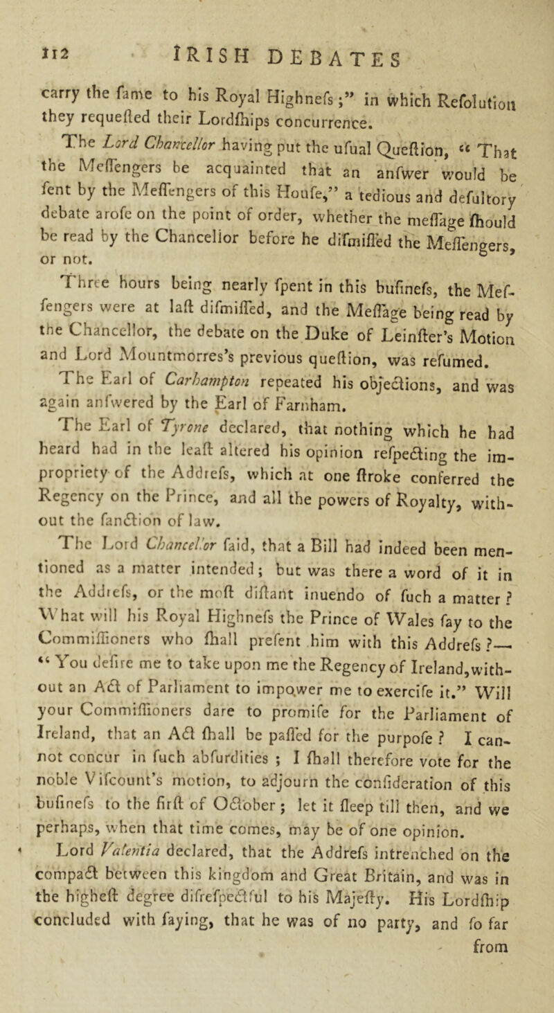carry the fame to his Royal Highnefsin which Refolution they requelled their Eordfhips concurrence. The Lord Chancellor having put the ufual Queftion, “ That the Me(1'engers be acquainted that an anfwer' would be fent by the Meffengers of this Houfe,” a tedious and defultory debate arofc on the point of order, whether the meffage fhould be read by the Chancellor before he difmiffed the Meffengers, or not. Thrte hours being nearly fpent in this bufinefs, the Mef- fengers were at laft difmiffed, and the Meffag'e being read by the Chancellor, the debate on the Duke of Leinfter’s Motion and Lord Mountmorres’s previous queftion, was refumed. x he Karl of CarhamptGn repeated his objections, and was again anfwered by the Earl of Farnham. 'I he Earl of Tyrone declared, that nothing which he had heard had in the leaft attered his opinion refpeding the im- propriety of the Addrefs, which at one ftroke conferred the Regency on the Prince, and all the powers of Royalty, with- out the fandion of law. The Lord LtUiincci.or faid, that a Bill had indeed been men- tioned as a matter intended j but was there a word of it in the Addrefs, or the mod diftant inuendo of fuch a matter ? What will his Royal Highnefs the Prince of Wales fay to the Commiilioners who fhall prefent him with this Addrefs ?*— 44 You defire me to take upon me rhe Regency of Ireland,with- out an Ad of Parliament to impower me toexercife it.” Will your Commiftloners dare to promife for the Parliament of Ireland, that an Ad (hall be pafted for the purpofe ? I can- not concur in fuch abfurdities ; I fhall therefore vote for the noble Vifcount’s motion, to adjourn the confideration of this bufinefs to the firft of Od'ober ; let it fleep till then, and we perhaps, when that time comes, may be of one opinion. Lord Vatentia declared, that the Addrefs intrenched on the compad between this kingdom and Great Britain, and was in the higheft: degree difrefpedful to his Majefty. His Lordftlip concluded with faying, that he was of no party, and fo far from