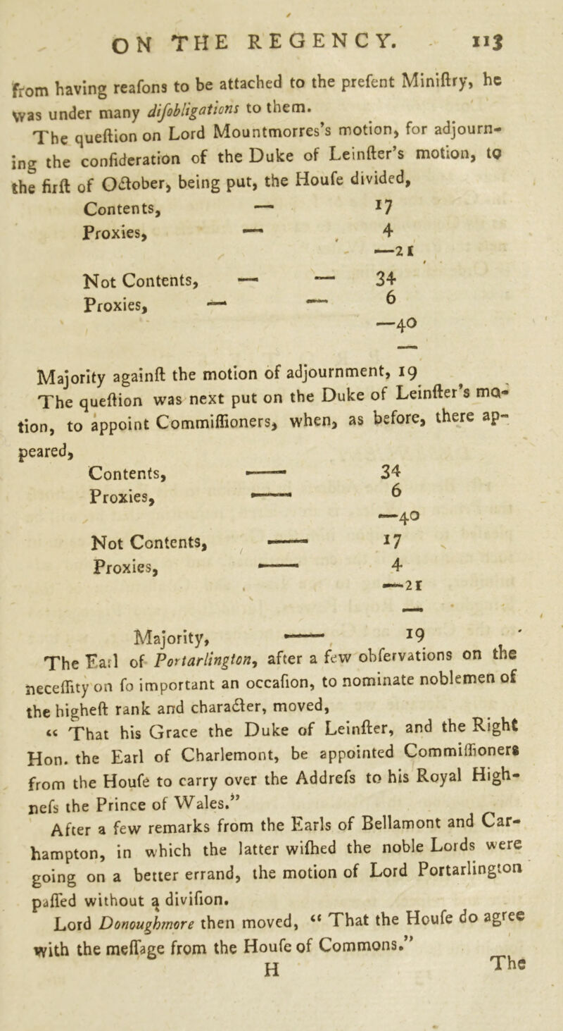 from having reafons to be attached to the prefent Miniftry, he Was under many difobligations to them. The queftion on Lord Mountmorres’s motion* for adjourn- ing the confideration of the Duke of Leinfter’s motion, tg the firft of O&ober, being put, the Houfe divided, Contents, — 17 Proxies, — 4 * v 1 —21 Not Contents, — — 34 Proxies, —* — 6 k - -40 Majority againft the motion of adjournment, 19 The queftion was next put on the Duke of Leinfter s mo- tion, to appoint Commiflioners, when, as before, there ap- peared. Contents, ——• 34 Proxies, —— 6 —40 Not Contents, J7 Proxies, — 4 . — 21 Majority, ■ , J9 The Fa.pl of Portarlington, after a few obfervations on the neceftity on fo important an occafion, to nominate noblemen of the higheft rank and chara&er, moved, That his Grace the Duke of Leinfter, and the Right Hon. the Earl of Charlemont, be appointed Commiftioners from the Houfe to carry over the Addrefs to his Royal High- nefs the Prince of Wales.” After a few remarks from the Earls of Bellamont and Car- hampton, in which the latter wifhed the noble Lords were going on a better errand, the motion of Lord Portarlington pafled without 3 divifton. Lord Donoughmore then moved, c< That the Houfe do agree with the meftage from the Houfe of Commons. H The