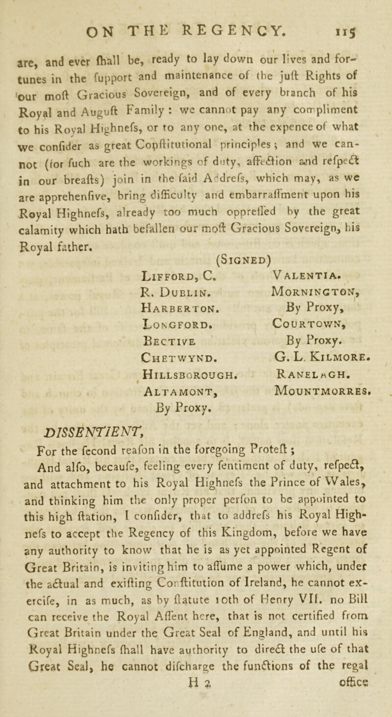 » * I arc, and ever (hall be, ready to lay down our lives and for- tunes in the fupport and maintenance of the juft Rights of 'our moft Gracious Sovereign, and of every branch of his Royal and Auguft Family : we cannot pay any compliment to his Roval Highnefs, or to any one, at the expence of what we confider as great Copftitutional princip'es ; and we can- not (tor fuch are the workings of duty, affe&ion a,nd refpe£f in our breafts) join in 'he faid A^drefs, which may, as we are apprehenfive, bring difficulty and embarralfment upon his Royal Highnefs, already too much ooprefted by the great calamity which hath befallen our moft Gracious Sovereign, his Royal father. (Signed) Lifford, C. R. Dublin. Harberton. Longford. Bective Chetwynd. Hillsborough. Altamont, By Proxy. V ALENTIA. Mornington, I By Proxy, COURTOWN, By Proxy. G. L Kilmore. RanelmGH. Mountmorres. DISSENTIENT, For the fecond reafon in the foregoing Proteft ; And alfo, becaufe, feeling every fentirnent of duly, refpeft, and attachment to his Royal Highnefs the Prince of Wales, and thinking him the only proper perfon to be appointed to this high ftation, l confider, that to addrefs his Royal High- nefs to accept the Regency of this Kingdom, before we have any authority to know that he is as yet appointed Regent of Great Britain, is inviting him to afTume a power which, under the a&ual and exifting Cot ftitution of Ireland, he cannot ex- ercife, in as much, as by ftatute ioth of Henry Vlf. no Bill can receive the Royal Affent here, that is not certified from Great Britain under the Great Seal of England, and until his Royal Highnefs (hall have authority to dire<ft the ufe of that Great Seal, he cannot difeharge the fun&ions of the regal H z office