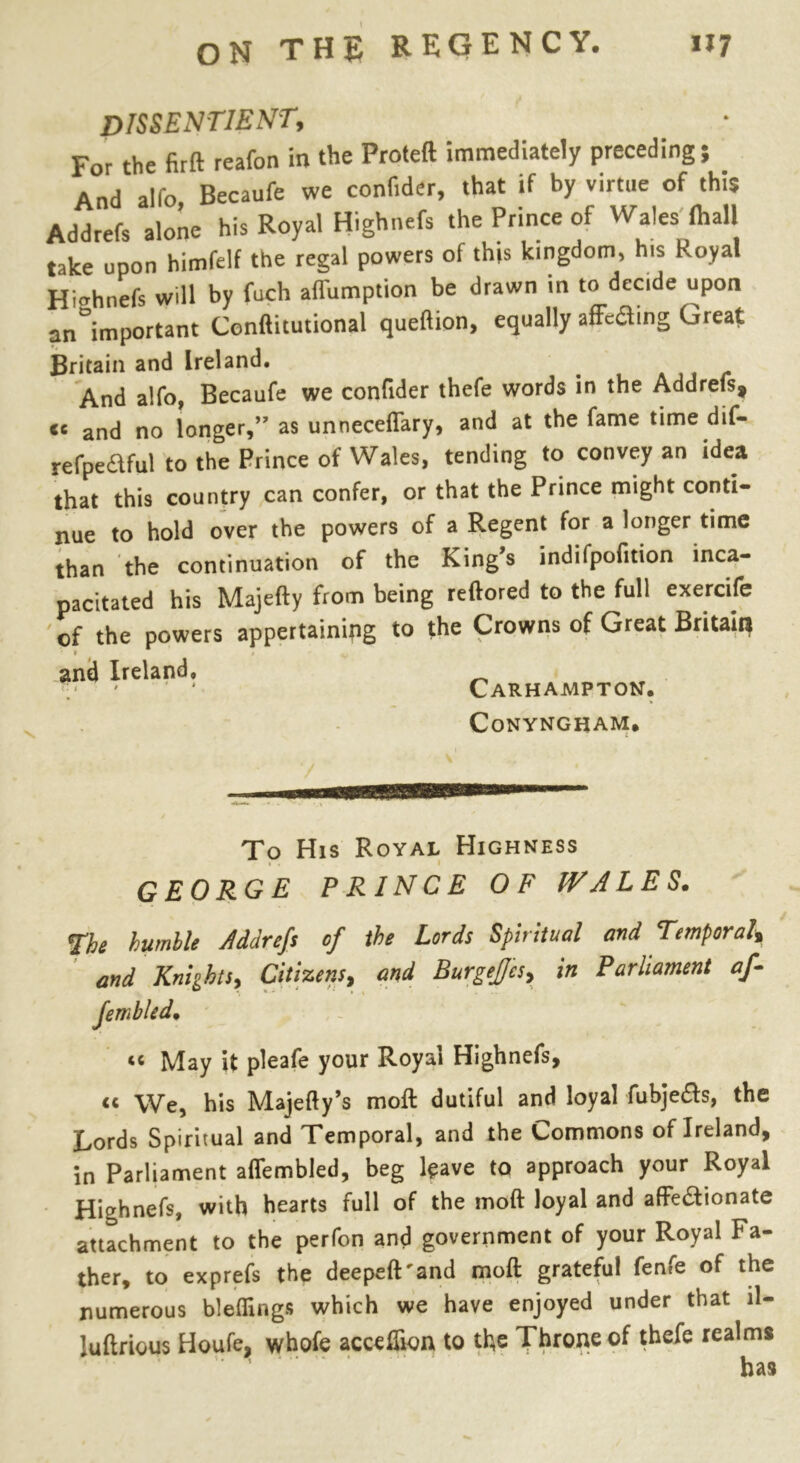 dissentient. For the firft reafon in the Proteft immediately preceding; And alfo Becaufe we confider, that if by virtue of this Addrefs alone his Royal Highnefs the Prince of Wales ihall take upon himfelf the regal powers of this kingdom, his Royal Highnefs will by fuch aflumption be drawn in to decide upon an°important Conftitutional queftion, equally afFe&ing Great Britain and Ireland. And alfo, Becaufe we confider thefe words in the Addrefs, <c and no longer,” as unneceflary, and at the fame time dif- refpedful to the Prince of Wales, tending to convey an idea that this country can confer, or that the Prince might conti- nue to hold over the powers of a Regent for a longer time than the continuation of the King’s indifpofition inca- pacitated his Majefty from being reftored to the full exercife of the powers appertaining to the Crowns of Great Britain and Ireland. Carhampton. CoNYNGHAM# To His Royal Highness GEORGE PRINCE OF WALES. 7he bumble Addrefs of the Lords Spiritual and Temporal* and Knights, Citizens, and BurgeJJa, in Parliament af- Jembled• “ May it pleafe your Royal Highnefs, cc We, his Majefty’s moft dutiful and loyal fubjeds, the Lords Spiritual and Temporal, and the Commons of Ireland, in Parliament aflembled, beg leave to approach your Royal Highnefs, with hearts full of the moft loyal and affe&ionate attachment to the perfon and government of your Royal Fa- ther, to exprefs the deepeft'and moft grateful fenfe of the numerous bleffings which we have enjoyed under that ll- luftrious Houfe, whofe acceffton to the Throne of thefe realms has