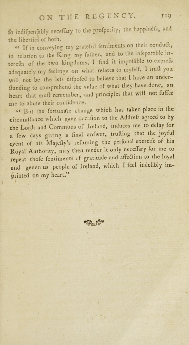 fo indifpenfably neceffary to the profperity, the happintfs, and the liberties of both. If in conveying my grateful fentiments on their conduct, in relation to the King my father, and to the infeparnble in- terefts of the two kingdoms, I find it impofiible to e.xprefs adequately my feelings on what relates to myfelf, 1 truft you wdl not be the lefs difpofed to believe that [ have an under- ftanding to comprehend the value of what they have done, an heart that mud remember, and principles that will not lufFtr me to abufe their confidence. 6( But the fortunifte change which has taken place in the eircumftance which gave occafion to the Addrefs agreed to by the Lords and Commons of Ireland, induces me to delay for a few days giving a final anfwer, trufting that the joyful eyent of his Majefty’s refuming the perfonal exercife of his Royal Authority, may then render it only neceflary for me to repeat thofe fentiments of gratitude and affection to the loyal and gen err us people of Ireland, which I led indelibly im- printed on my heart.” \. i (