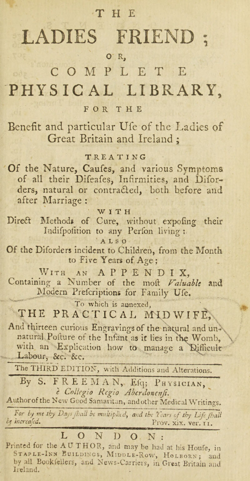 THE LADIES FRIEND ; O R, C O M P L E T E PHYSICAL LIBRARY, FOR THE Benefit and particular Ufe of the Ladies of Great Britain and Ireland ; TREATING Of the Nature, Caufes, and various Symptoms of all their Difeafes, Infirmities, and JDifor- ders, natural or contradted, both before and after Marriage : WITH Direct Methods of Cure, without expofing their Indifpofition to any Perfon living : 'also Of the Diforders incident to Children, from the Month to Five Years of Age ; With an APPENDIX, Containing a Number of the moil Valuable and Modem Prefcriptions for Family Ufe. To which is aunexed, THE PRACTICAL MIDWIFE, And thirteen curious Engravingsof the natural and un- natural Poilure ot the Infant as it lies in thy Womb, \ with an Explication how to manage a IMicult Labour, See. &c. The THIRD EDITION, w ith Additions and Alterations. By S. b R E E M A N, Efq; Physician, e Collegio Rcgio Abcrdoncnji. Authorof the New Good Samautan, and other Medical Writings. For by me thy Days jhall be multiplied> and the Fears of thy Life (hall be increased. Prov. xix. ver. n. LONDON: Printed for the AUTHOR, and may be had at His Houfe, in Staple-Inn Buildings, Middle-Row, Holborn; and by all Bookfellers, and News-Carrieis, in Great Britain and Ireland.