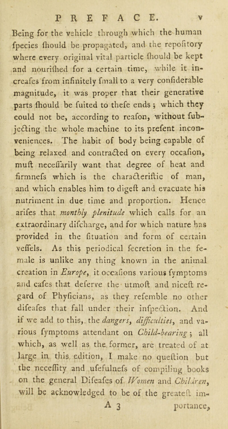 Being for the vehicle through which the human fpecies (hould be propagated, and the repofitory where every original vital particle {hould be kept and nourifhed for a certain time, while it in- creafes from infinitely fmali to a very confiderable magnitude, it was proper that their generative parts (hould be fuited to thefe ends ; which they could not be, according to reafon, without fub- je&ing the whole machine to its prefent incon- veniences. The habit of body being capable of being relaxed and contracted on every occafion* mull necefiarily want that degree of heat and hrmnefs which is the charaCteriftic of man, and which enables him to digefi: and evacuate his nutriment in due time and proportion. Hence arifes that monthly plenitude which calls for an extraordinary difc’harge, and for which nature has provided in the fituation and form of certain veffels. As this periodical fecretion in the fe- male is unlike any thing known in the animal creation in Europe, it ocean on s various fvmptoms and cafes that deferve the utmoft and niceft re- gard of Phyficians, as they refemble no other difeafes that fall under their infpe&ion. And if we add to this, the dangers, difficulties, and va- rious fymptoms attendant on Child-hearing; all which, as well as the. former, are treated of at large in this edition, I make no queftion but tbe neceflity and ufefulnefs of compiling books on the general Difeafes of Women and Children, will be acknowledged to be of the greatefl im- A 3 portance^