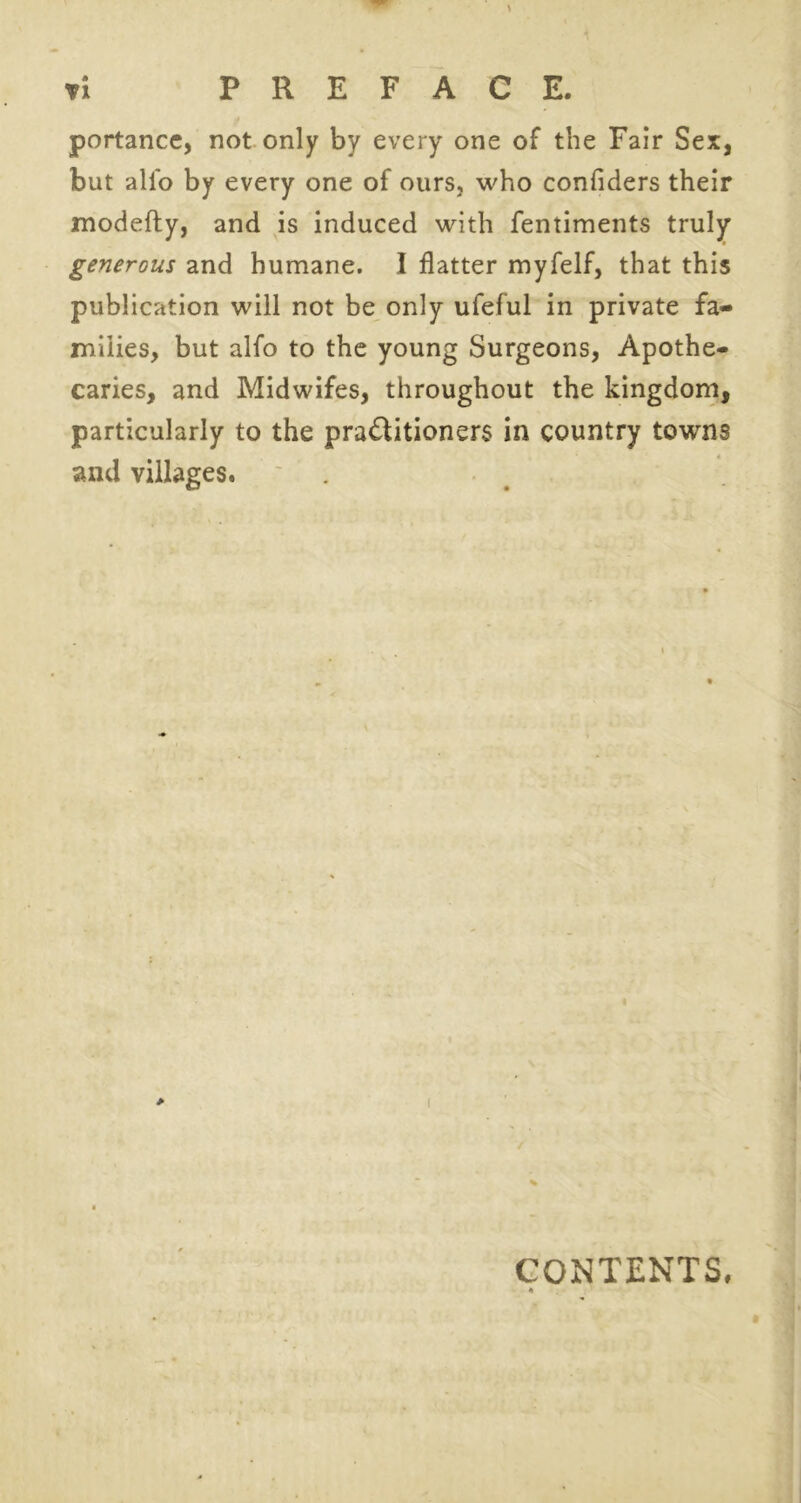 portance, not only by every one of the Fair Sex, but alio by every one of ours, who confiders their modefty, and is induced with fentiments truly generous and humane. I flatter myfelf, that this publication will not be only ufeful in private fa- milies, but alfo to the young Surgeons, Apothe- caries, and Midwifes, throughout the kingdom, particularly to the practitioners in country towns and villages. > CONTENTS.