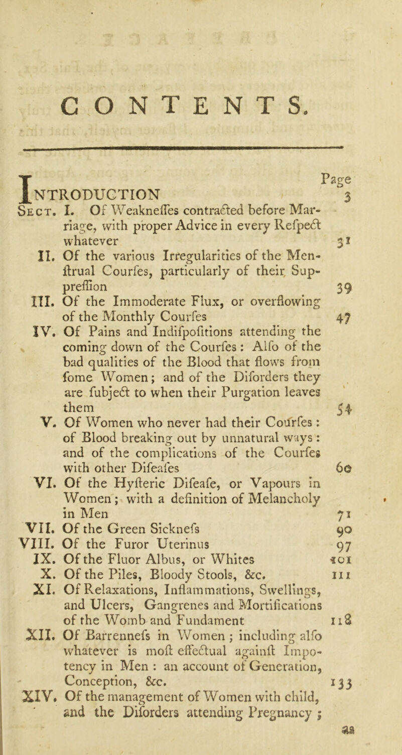 Page Introduction 3 Sect. I. Of Weaknefles contracted before Mar- riage, with proper Advice in every RefpeCt whatever 31 II, Of the various Irregularities of the Men- ffrual Courfes, particularly of their Sup- pression 39 I'll, Of the Immoderate Flux, or overflowing of the Monthly Courfes 47 IV, Of Pains and Indifpofitions attending the coming down of the Courfes: Aifo of the bad qualities of the Blood that flows from fome Women; and of the Diforders they are fubjeCt to when their Purgation leaves them 54 V. Of Women who never had their Courfes : of Blood breaking out by unnatural ways : and of the complications of the Courfes with other Difeafes 6© VI. Of the Hyfteric Difeafe, or Vapours in Women; with a definition of Melancholy in Men 71 VII, Of the Green Sieknefs 90 VIII, Of the Furor Uterinus 97 IX. Of the Fluor Albus, or Whites ioi X. Of the Piles, Bloody Stools, &c. in XI. Of Relaxations, Inflammations, Swellings, and Ulcers, Gangrenes and Mortifications of the Womb and Fundament 118 XII. Of Barrennefs in Women ; including alfo whatever is mofl effectual againfl Impo- tency in Men : an account of Generation, Conception, See. 133 XIV. Of the management of Women with child, and the Diforders attending Pregnancy ; as