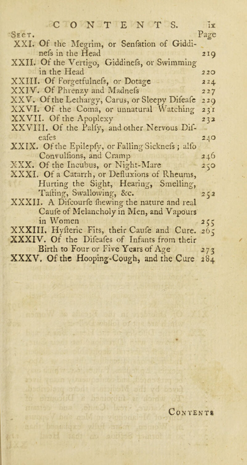Sect. Page XXI. Of the Megrim, or Senfation of Giddi- nefs in the Head 219 XXII. Of the Vertigo, Giddinefs, or Swimming- in the Head 220 XXIII. Of Forgetfulnefs, or Dotage 224 XXIV. Of Phrenzy and Madnefs 227 XXV. Of the Lethargy, Carus, or Sleepy Difeale 229 XXVI. Of the Coma, or unnatural Watching 2 31 XXVII. Of the Apoplexy 2 32 XXVIII. Of the Pally, and other Nervous Dif- eafes 240 XXIX. Of the Epilepfy, or Falling Sicknefs; alio Convullions, and Cramp 246 XXX. Of the Incubus, or Night-Mare 23o XXXI. Of a Catarrh, or Defluxions of Rheums, Hurting the Sight, Hearing, Smelling, Tailing, Swallowing, &c. 252 XXXII. A Difcourfe Ihewing the nature and real Caufe of Melancholy in Men, and Vapours in Women 233 XXXIII. Hylleric Fits, their Caufe and Cure. 265 XXXIV. Of the Difeafes of Infants from their Birth to Four or Five Years of Age 273 XXXV. Of the Hooping-Cough, and the Cure 284