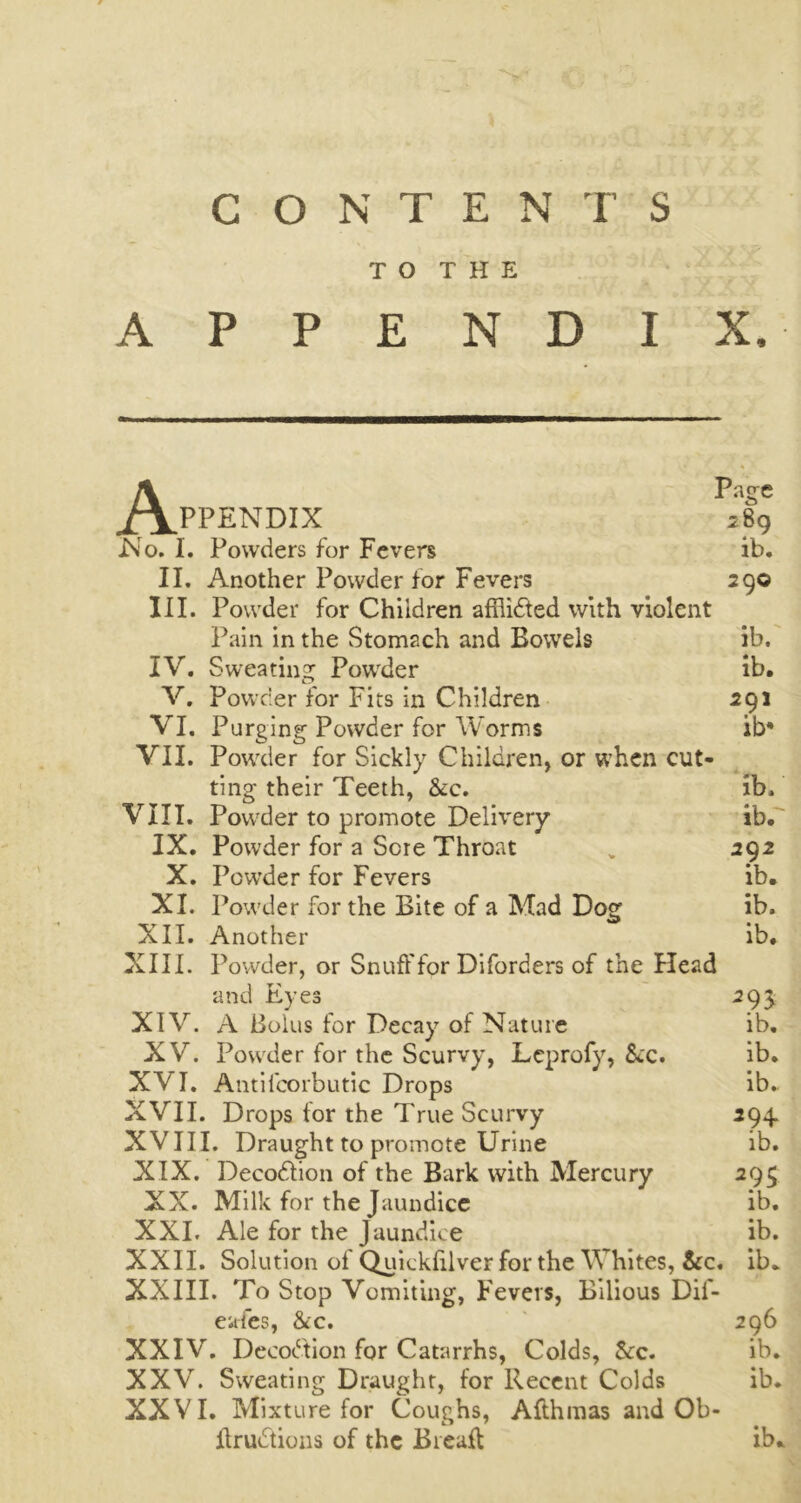 TO THE APPENDIX, A Page PPENDIX jgg No. I. Powders for Fevers ib. II. Another Powder for Fevers 290 III. Powder for Children affiidled with violent Pain in the Stomach and Bowels ib. IV. Sweating Powder ib. V. Powder for Fits in Children 291 VI. Purging Powder for Worms ib* VII. Powder for Sickly Children, or when cut- ting their Teeth, &c. ib. VIII. Powder to promote Delivery ib. IX. Powder for a Sere Throat „ 292 X. Powder for Fevers ib. XI. Powder for the Bite of a Mad Dog ib. XII. Another ib. XIII. Powder, or Snuff for Diforders of the Head and Eyes 295 XIV. A Bolus for Decay of Nature ib. XV. Powder for the Scurvy, Leprofy, &c. ib. XVI. Antiicorbutic Drops ib. XVII. Drops for the True Scurvy 294. XVIII. Draught to promote Urine ib. XIX. Decodtion of the Bark with Mercury 295 XX. Milk for the Jaundice ib. XXI. Ale for the Jaundice ib. XXII. Solution of Quickfilver for the Whites, &c, ib. XXIII. To Stop Vomiting, Fevers, Bilious Dif- eafes, &c. 296 XXIV. Deeodtion for Catarrhs, Colds, &c. ib. XXV. Sweating Draught, for Recent Colds ib. XXVI. Mixture for Coughs, Afthmas and Ob- ffrudtions of the Breaft ib*