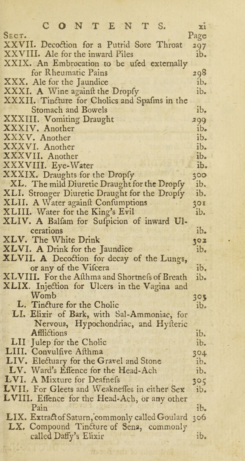 Sect. Page XXVII. Decodtion for a Putrid Sore Throat 297 XXVIII. Ale for the inward Piles ib. XXIX. An Embrocation to be ufed externally’ for Rheumatic Pains 298 XXX. Ale for the Jaundice ib. XXXI. A Wine againft the Dropfy ib. XXXII. Tincture for Cholics and Spafms in the Stomach and Bowels ib. XXXIII. Vomiting Draught 299 XXXIV. Another ib* XXXV. Another ib. XX.XVI. Another ib. XXXVII. Another ib. XXXVIII. Eye-Water ib* XXXIX. Draughts for the Dropfy 300 XL. The mild Diuretic Draught for the Dropfy ib. XLI. Stronger Diuretic Draught for the Dropfy ib. XLII. A Water againft Confumptions 301 XLIII. Water for the King’s Evil ib. XLIV. A Balfam for Sufpicion of inward Ul- cerations ib. XLV. The White Drink 302 XLVI. A Drink for the Jaundice ib. XLVII. A Decodtion for decay of the Lungs, or any of the Vifcera ib. XLVIII. For the Afthma and Shortnefs of Breath ib. XLIX. Injedtion for Ulcers in the Vagina and Womb 303 L. Tindture for the Cholic ib. LL Elixir of Bark, with Sal-Ammoniac, for Nervous, Hypochondriac, and Hyfteric Afflidtions ib. LI I Julep for the Cholic ib. LIII. Convulftve Afthma 304 LIV. Eledtuary for the Gravel and Stone ib. LV. Ward’s Eflence for the Head-Ach ib. LVI. A Mixture for Deafnefs 303 LVII. For Gleets and Weakneftfes in either Sex ib. LVIII. Eflence for the Head-Ach, or any other Pain ib. LIX. Extradtof Saturn, commonly called Goulard 306 LX. Compound Tindture of Sena, commonly called Daffy’s Elixir ib.