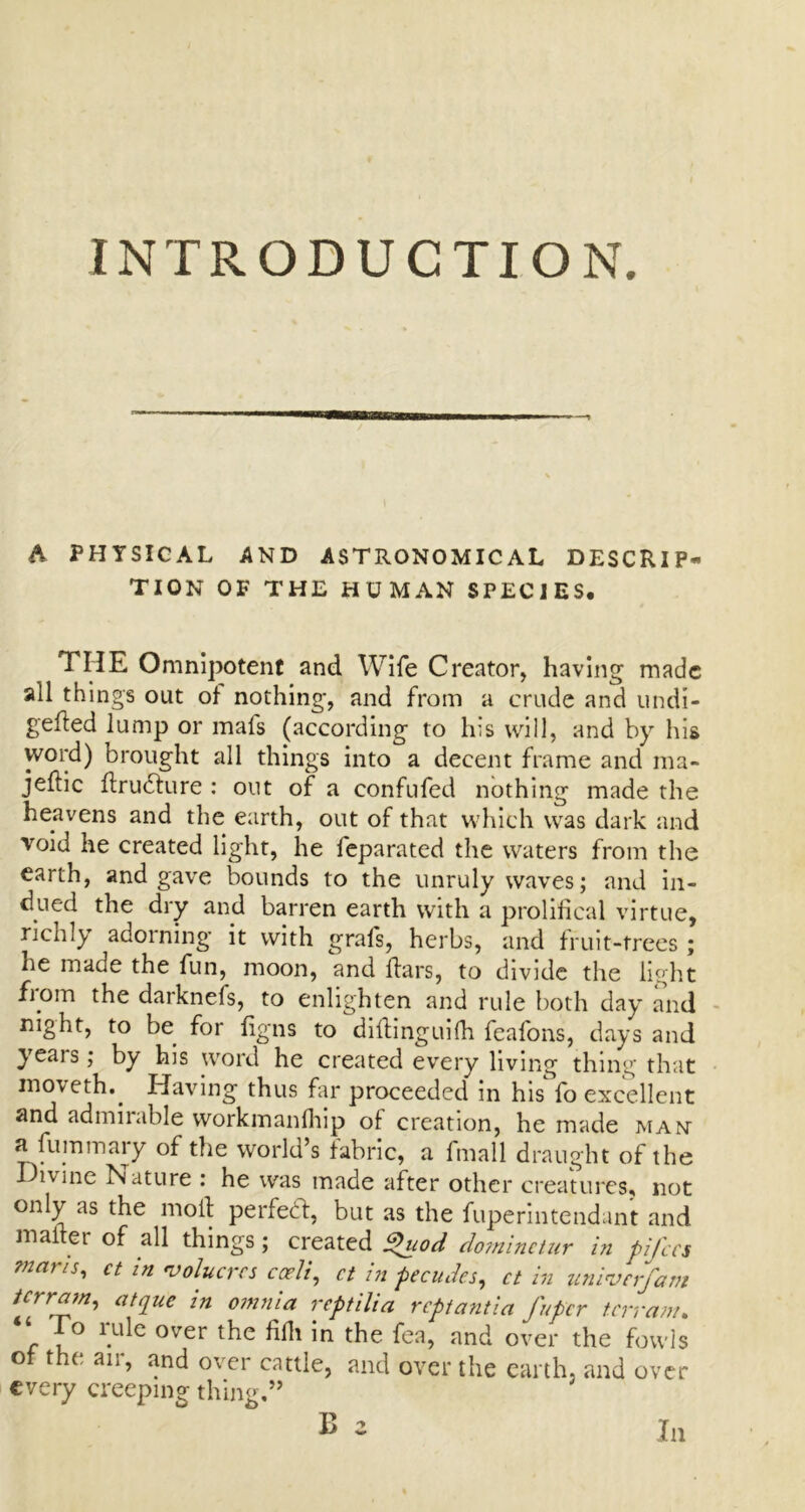 A PHYSICAL AND ASTRONOMICAL DESCRIP- TION OF THE HUMAN SPECIES, TIIE Omnipotent and Wife Creator, having made all thing's out of nothing, and from a crude and undi- gefted lump or mafs (according to his will, and by his word) brought all things into a decent frame and ma- jeflic ftru£ture : out of a confufed nothing made the heavens and the earth, out of that which was dark and void he created light, he feparated the waters from the earth, and gave bounds to the unruly waves; and in- dued the dry and barren earth with a prolifical virtue, richly adorning it with grals, herbs, and fi uit-trees; he made the fun, moon, and ftars, to divide the light from the darknefs, to enlighten and rule both day and night, to be for fig ns to diltinguifh feafons, days and yeais; by his word he created every living thing that inoveth.. Having thus far proceeded in his^ fo excellent and admiiable vvorkmanfhip of creation, he made man a luminary of the world’s fabric, a fmall draught of the Divine Nature : he was made after other creatures, not only as the moil perfect, but as the fuperintendant and malter of all things; created %uod dominctur in pifces mans, ct in coheres cceii, ct in pecudes, ct in univerfam terrain, atque in omnia reptilia reptantia fuper terrain. o lule over the fifh in the fea, and over the fowls of the air, and over cattle, and over the earth, and over every creeping thing.” B 2 In