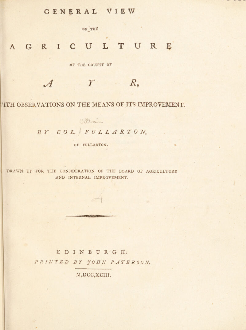 GENERAL VIEW * OF THE * AGRICULTURE ©F THE COUNTY OF a r r. TTH OBSERVATIONS ON THE MEANS OF ITS IMPROVEMENT. 0 B r COL. FULLARTON, OF FULLARTON. % I DRAWN UP FOR THE CONSIDERATION OF THE BOARD OF AGRICULTURE AND INTERNAL IMPROVEMENT. E D PRINTED I N B U R G H: B T JOHN PATERSON. M,DCC,XCIII.