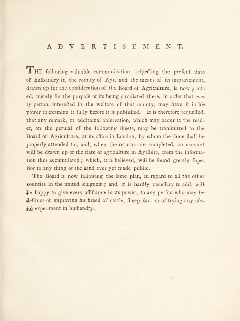 ADVERTISEMENT, HP 1 HE following valuable communication, refpefting the prefent flats of hufbandry in the county of Ayr, and the means of its improvement*, drawn up for the conlideration of the Board of Agriculture, is now print- ed, merely for the purpofe of its being circulated there, in order that eve- ry perfon, interefted in the welfare of that county, may have it in hi* power to examine it fully before it is publifhed. It is therefore requefted, that any remark, or additional obfervation, which may occur to the read- er, on the perufal of the following fheets, may be tranfmitted to the Board of Agriculture, at its office in London, by whom the fame fhall be properly attended to; and, when the returns are completed, an account will be drawn up of the Rate of agriculture in Ayrfliire, from the informa- tion thus accumulated ; which, it is believed, will be found greatly fupe~ rior to any thing of the kind ever yet made public. The Board is now following the fame plan, in regard to all the other counties in the united kingdom j and, it is hardly necedary to add, will be happy to give every affidance in its power, to any perfon wdio may be defirous of improving his breed of cattle, ffieep, or of trying any ufe- iui experiment in hufbandry.