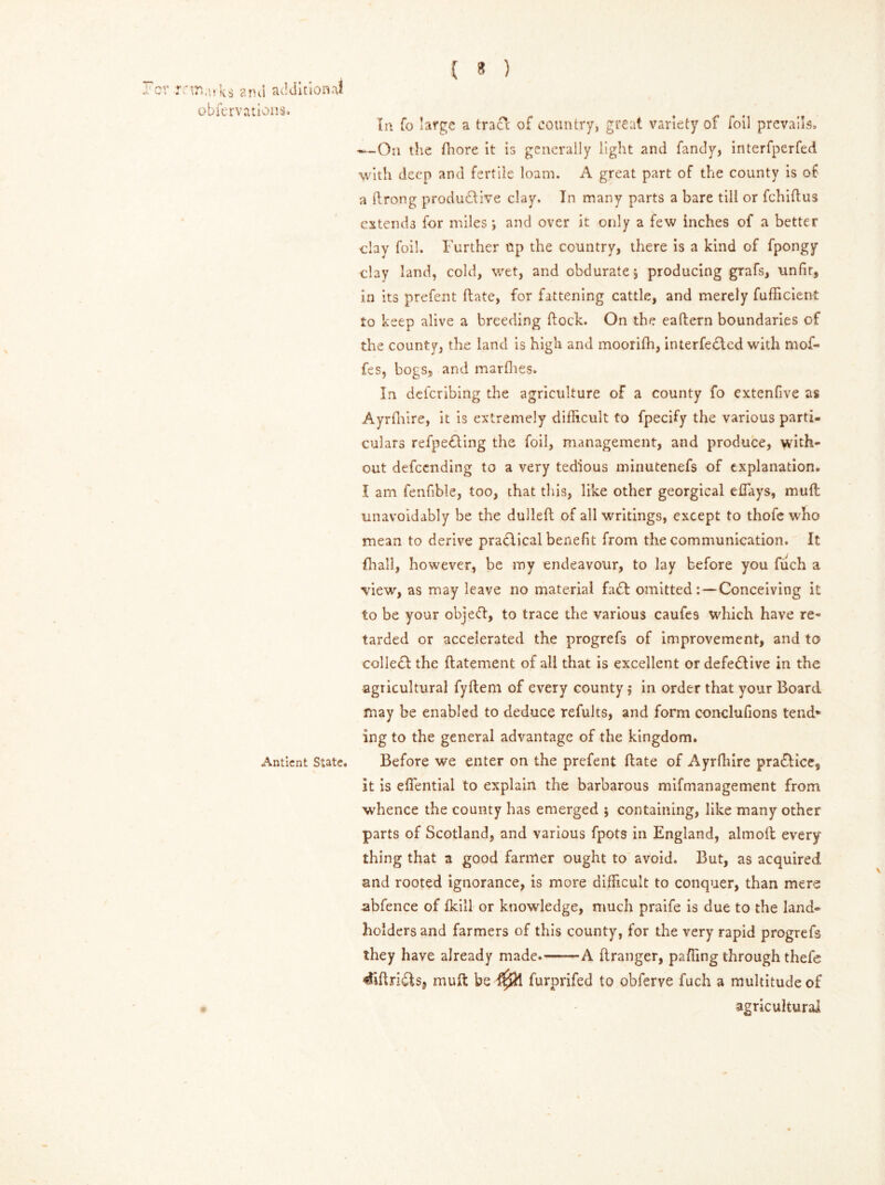 QV >-< * T' Xi) arks and additional obfervations. Antient State. Q In fo large a tract of country, great variety of foil prevails, -—On the fhore it is generally light and Tandy, interfperfed with deep and fertile loam. A great part of the county is of a drong productive clay. In many parts a bare till or fchidus extends for miles ; and over it only a few inches of a better clay foil. Further op the country, there is a kind of fpongy clay land, cold, wet, and obdurate j producing grafs, unfir, in its prefent date, for fattening cattle, and merely fufficient to keep alive a breeding dock. On the eadern boundaries of the county, the land is high and moorifh, interfedied with mof- fes, bogs, and marfhes. In deferibing the agriculture of a county fo extenfive as Ayrfhire, it is extremely difficult to fpecify the various parti- culars refpeding the foil, management, and produce, with- out defeending to a very tedious minutenefs of explanation. I am fenfible, too, that this, like other georgical efiays, mud unavoidably be the dulled of all writings, except to thofe who mean to derive practical benefit from the communication. It {hall, however, be my endeavour, to lay before you fuch a view, as may leave no material fad omitted: — Conceiving it to be your objeft, to trace the various caufes which have re- tarded or accelerated the progrefs of improvement, and to colled the datement of all that is excellent or defedive in the agricultural fydem of every county; in order that your Board may be enabled to deduce refults, and form conclufions tend* ing to the general advantage of the kingdom. Before we enter on the prefent date of Ayrfhire pradice, it is efiential to explain the barbarous mifmanagement from whence the county has emerged ; containing, like many other parts of Scotland, and various fpots in England, almod every- thing that a good farmer ought to avoid. But, as acquired and rooted ignorance, is more difficult to conquer, than mere abfence of {kill or knowledge, much praife is due to the land- holders and farmers of this county, for the very rapid progrefs they have already made. A dranger, paffing through thefe 4idrids, mud be furprifed to obferve fuch a multitude of agricultural