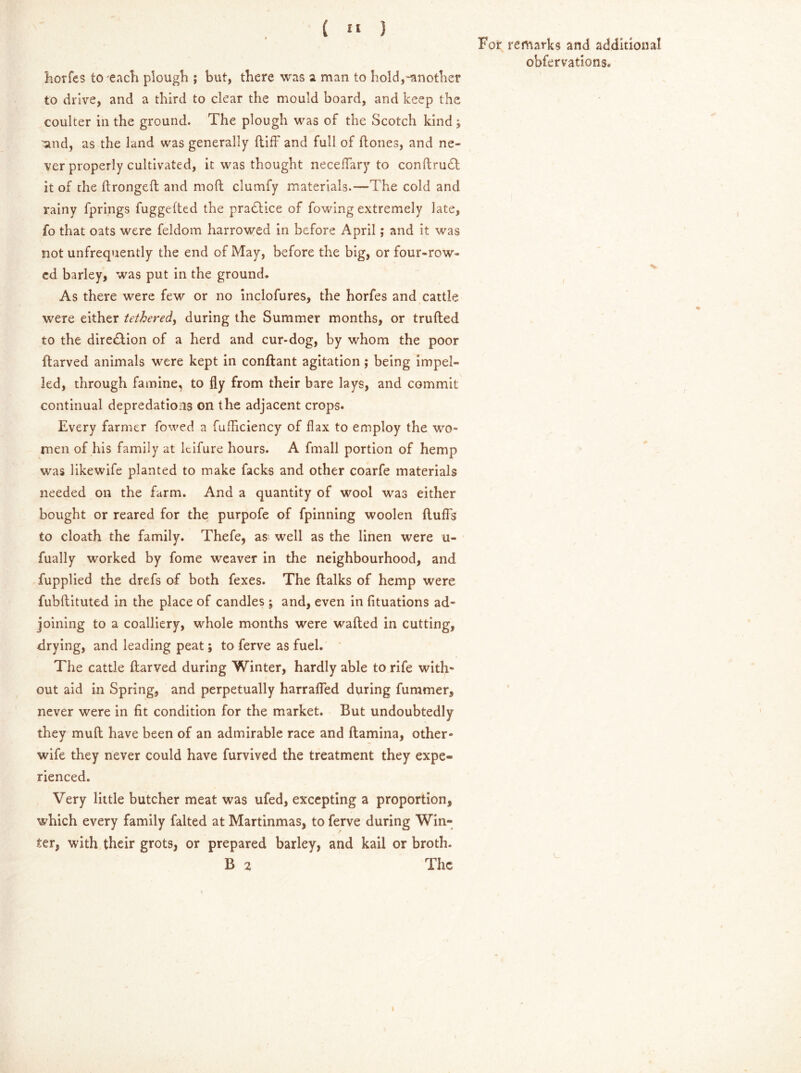 ( “ ) For remarks and additional obfervations. fiorfes to 'each plough ; but, there was a man to hold,-another to drive, and a third to clear the mould board, and keep the coulter in the ground. The plough was of the Scotch kind j 'and, as the land was generally (tiff and full of (tones, and ne- ver properly cultivated, it was thought neceffary to conftru£l it of the ftrongeft and moft clumfy materials.—The cold and rainy fprings fuggefted the pradlice of fowing extremely late, fo that oats were feldom harrowed in before April; and it was not unfrequently the end of May, before the big, or four-row- ed barley, was put in the ground. As there were few or no inclofures, the horfes and cattle were either tethered, during the Summer months, or trufted to the diredlion of a herd and cur-dog, by whom the poor ftarved animals were kept in conftant agitation; being impel- led, through famine, to fly from their bare lays, and commit continual depredations on the adjacent crops. Every farmer fowed a fufficiency of flax to employ the wo* men of his family at Itifure hours. A fmall portion of hemp was likewife planted to make facks and other coarfe materials needed on the farm. And a quantity of wool was either bought or reared for the purpofe of fpinning woolen (luffs to cloath the family. Thefe, as well as the linen were u- fually worked by fome weaver in the neighbourhood, and fupplied the drefs of both fexes. The (lalks of hemp were fubftituted in the place of candles ; and, even in fituations ad- joining to a coalliery, whole months were wafted in cutting, drying, and leading peat; to ferve as fuel. The cattle ftarved during Winter, hardly able to rife with- out aid in Spring, and perpetually harrafted during fummer, never were in (it condition for the market. But undoubtedly they muft have been of an admirable race and (lamina, other- wife they never could have furvived the treatment they expe- rienced. Very little butcher meat was ufed, excepting a proportion, which every family falted at Martinmas, to ferve during Win- ter, with their grots, or prepared barley, and kail or broth. B 2 The