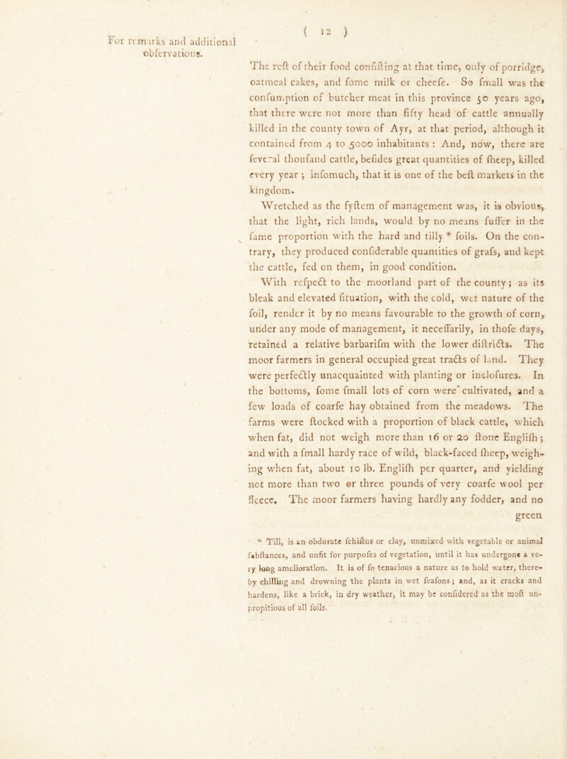 For rtm.uks and additional obfervations. ( 12 ) The reft of their food confiding at that time, only of porridge, oatmeal cakes, and fome milk or cheefe. So fmall was the confumption of butcher meat in this province 50 years ago, that there were not more than fifty head of cattle annually killed in the county town of Ayr, at that period, although it contained from 4 to 5000 inhabitants : And, now, there are fevcral thoufand cattle, befides great quantities of fheep, killed every year ; infomuch, that it is one of the beft markets in the kingdom. Wretched as the fyftem of management was, it is obvious, that the light, rich lands, would by no means fufter in the fame proportion with the hard and tilly * foils. On the con- trary, they produced confiderable quantities of grafs, and kept the cattle, fed on them, in good condition. With refpedl to the moorland part of the county; as its bleak and elevated fituation, with the cold, wet nature of the foil, render it by no means favourable to the growth of corn, under any mode of management, it neceffarily, in thofe days, retained a relative barbarifm with the lower diftri£ls. The moor farmers in general occupied great tradts of land. They were perfectly unacquainted with planting or inclofures. In the bottoms, fome fmall lots of corn were’ cultivated, and a few loads of coarfe hay obtained from the meadows. The farms were flocked with a proportion of black cattle, which when fat, did not weigh more than 16 or 20 ftone Englifh; and with a fmall hardy race of wild, black-faced fheep, weigh- ing when fat, about 10 lb. Englifh per quarter, and yielding not more than two or three pounds of very coarfe wool per licece. The moor farmers having hardly any fodder, and no green * Till, is sn obdurate fchiilus or clay, unmixed with vegetable or animal fabftances, and unfit for purpofes of vegetation, until it has undergone a ve- ry long amelioration. It is of fo tenacious a nature as to hold water, there- by chilling and drowning the plants in w^et feafons; and, as it cracks and hardens, like a brick, in dry weather, it may be confidered as the moft un- propitious of all foils.'
