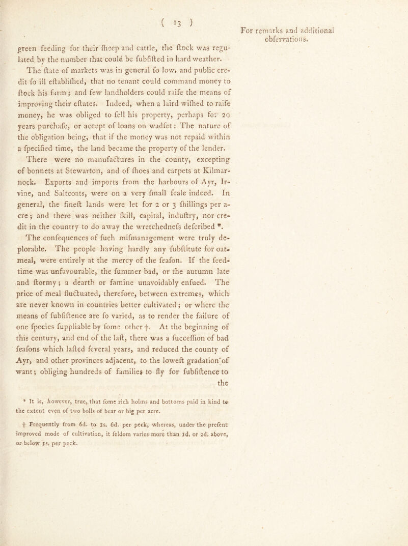 green feeding for their fheep and cattle, the flock was regu- lated by the number that could be fublifted in hard weather. The flate of markets was in general fo low, and public cre- dit fo ill eftablifhed, that no tenant could command money to dock his farm ; and few landholders could raife the means of improving their eftates. Indeed, when a laird wifhed to raife money, he was obliged to fell his property? perhaps fo: 20 years purchafe, or accept of loans on wadfet: The nature of the obligation being, that if the money was not repaid within a fpecided time, the land became the property of the lender. There were no manufactures in the county, excepting of bonnets at Stewarton, and of fhoes and carpets at Kilmar- nock. Exports and imports from the harbours of Ayr, Ir- vine, and Saltcoats, were on a very fmall fcale indeed. In general, the finefl lands were let for 2 or 3 {hillings per a- cre ; and there was neither fkill, capital, induftry, nor cre- dit in the country to do away the wretchednefs defcribed *. The confequences of fuch mifmanagement were truly de- plorable. The people having hardly any fubftitute for oat- meal, were entirely at the mercy of the feafon. If the feed- time was unfavourable, the fummer bad, or the autumn late and ftornry •, a dearth or famine unavoidably enfued. The price of meal fluctuated, therefore, between extremes, which are never known in countries better cultivated; or where the means of fubfiflence are fo varied, as to render the failure of one fpecies fuppliable by fome other f. At the beginning of this century, and end of the laft, there was a fucceflion of bad feafons which laded feveral years, and reduced the county of Ayr, and other provinces adjacent, to the lowed gradationTf want; obliging hundreds of families to fly for fubfiftence to the * It is, however, true, that fome rich holms and bottoms paid in kind t© the extent even of two bolls of bear or big per acre. f Frequently from 6d. to is. 6d. per peck, whereas, under the prefent improved mode of cultivation, it feldom varies more than id, or ad. above, or below is. per peck.