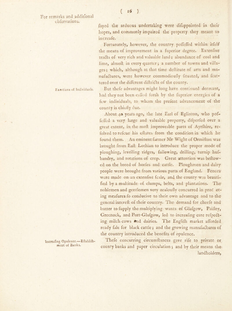 cbfervations. ILxeilions of Individuals. fncrcafing Opulence.—Eflablifli ment of Banks. ( i« ) fayed the arduous undertaking were difappointed in their hopes, and commonly impaired the property they meant to increafe. Fortunately, however, the country poffeffed within itfelf the means of improvement in a fuperior degree. Extenfive trails of very rich and valuable land; abundance of coal and lime, almod in every quarter; a number of towns and villa- ges ; which, although at that time destitute of arts and ma- il ufadlures, were however commodioufly fituated, and fcat- tered over the different didricts of the county. But thefe advantages might long have continued dormant, had they not been called forth by the fuperior energies of a few individuals, to whom the prefent advancement of the county is chiefly due. About 4® years ago, the late Earl of Eglinton, who pofi* fefled a very large and valuable property, difperfed over a great extent, in the mod improveable parts of Ayrfhire, re- folved to refeue his eflates from the condition in which he found them. An eminent farmer Mr Wight of Ormidon was brought from Ead Lothian to introduce the proper mode of ploughing, levelling ridges, fallowing, drilling, turnip huf- bandry, and rotations of crop. Great attention was beftow- ed on the breed of liorfes and cattle. Ploughmen and dairy people were brought from various parts of England. Fences were made on an extenfive feale, and the county was beauti- fied by a multitude of clumps, belts, and plantations. The noblemen and gentlemen very zealoufly concurred in proa ot« ing meafures fo conducive to their own advantage and to the general intered of their country. The demand for cheefe and butter to fupply the multiplying wants of Glafgow, Paidey, Greenock, and Port-Glafgow, led to increafing care refpeCt- ing milch cows #nd dairies. The Englifh market afforded ready fale for black cattle; and the growing manufactures of the country introduced the benefits of opulence. Thefe concurring circumdances gave rife to private or county banks and paper circulation; and by their means the landholders.