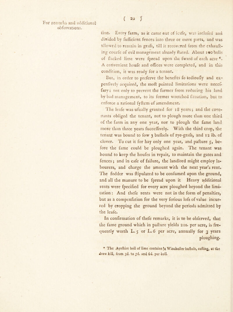 obfervatious. ( 20 J lion. Every farm, as it came out of leafe, was inclofed and divided by fufficicnt fences into three or more parts, and was allowed to remain in grafs, till it recovered from the exhauft- m ing courfe of evil management already dated. About too bolls of flacked lime were fpread upon the fward of each acre *. A convenient houfe and offices were completed, and in this condition, it was ready for a tenant. But, in order to preferve the benefits fo tedioufiy and ex- penfively acquired, the mod pointed limitations were necef- fary; not only to prevent the farmer from reducing his land by bad management, to its former wretched filtration, but to enforce a rational fydem of amendment. The leafe was ufually granted for 18 years; and the cove- nants obliged the tenant, not to plough more than one third of the farm in any one year, nor to plough the fame land more than three years fucceffively. With the third crop, the tenant was bound to fow 3 bufhels of rye-grafs, and 12 lb. of clover. To cut it for hay only one year, and padure 5, be- fore the fame could be ploughed again. The tenant was bound to keep the houfes in repair, to maintain the gates and fences; and in cafe of failure, the landlord might employ la- bourers, and charge the amount with the next year’s rent. The fodder was ftipulated to be confumed upon the ground, and all the manure to be fpread upon it Heavy additional rents were ipecified for every acre ploughed beyond the limi- tation : And thefe rents were not in the form of penalties, but as a compenfation for the very ferious lofs of value incur- red by cropping the ground beyond the periods admitted by the leafe. In confirmation of thefe remarks, it is to be obferved, that the fame ground which in pafture yields 20s. per acre, is fre- quently worth L. 5 or L. 6 per acre, annually for 3 years ploughing. * The Ayrfhire boll of lime contains [4 Wincheilcr bufhels, colling, at the 4raw kill, from 3d, to jd. and 6d. per boll.