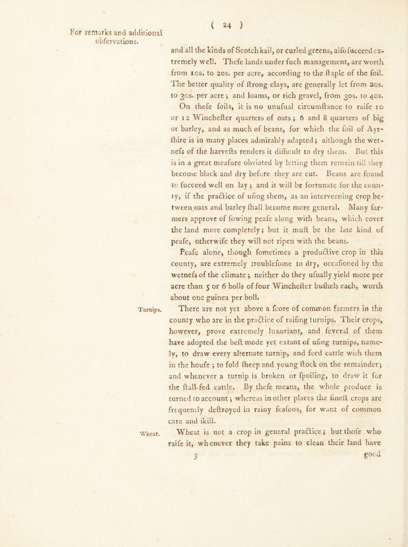 obfervations. Turnips. ( 24 ) and all the kinds of Scotch kail, or curled greens, alio fucceedex- tremely well. Thefe lands under fuch management, are worth from ios. to 20s. per acre, according to the ftaple of the foil. The better quality of ftrong clays, are generally let from 20s. to 30s. per acre ; and loams, or rich gravel, from 30s. to 40s, On thefe foils, it is no unufual circumftance to raife 10 or 12 Winchefter quarters of oats ; 6 and 8 quarters of big or barley, and as much of beans, for which the foil of Ayr- ihire is in many places admirably adapted; although the wet- nefs of the harvefts renders it difficult to dry them. But this is in a great meafure obviated by letting them remain till they become black and dry before they are cut. Beans are found to fucceed well on lay *, and it will be fortunate for the coun- ty, if the practice of ufing them, as an interveening crop be- tween oats and barley ffiall become more general. Many far- mers approve of fowing peafe along with beans, which cover the land more completely; but it muft be the late kind of peafe, otherwife they will not ripen with the beans. Peafe alone, though fometimes a productive crop in this county, are extremely rroublefome to dry, occafioned by the wetnefsof the climate ; neither do they ufually yield more per acre than 5 or 6 bolls of four Winchefter bufhels each, worth about one guinea per boll. There are not yet above a fcore of common farmers in the county who are in the practice of raffing turnips. Their crops, however, prove extremely luxuriant, and feveral of them have adopted the beft mode yet extant of ufing turnips, name- lv, to draw every alternate turnip, and feed cattle with them in the houfe ; to fold ffieep and young ftock on the remainder; and whenever a turnip is broken or fpoiling, to draw it for the ftall-fed cattle. By thefe means, the whole produce is turned to account; whereas in other places the fineft crops are frequently deftroyed in rainy feafons, for want of common care and fkill. Wheat is not a crop in general practice ; but thofe who raife it, whenever they take pains to clean their land have 3 £ocd Wheat.