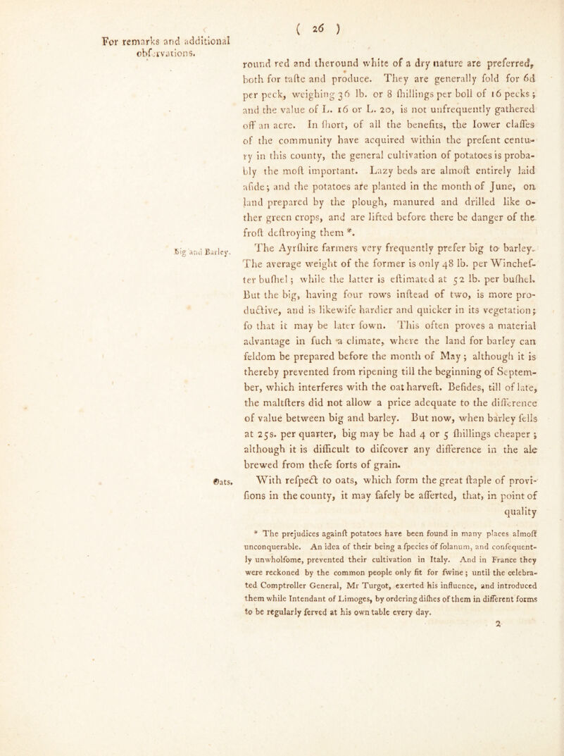 ( ) For remarks and additional obfkrvations. bigand Barley. €)ats* round reel and tlieround white of a dry nature are preferred, 0 both for taftc and produce. They are generally fold for 6d per peck, weighing 36 lb. or 8 (hillings per boll of 16 pecks; and the value of L. 16 or L. 20, is not unfrequently gathered off an acre. In (liort, of all the benefits, the lower claffes of the community have acquired within the prefent centu- ry in this county, the general cultivation of potatoes is proba- bly the moft important. Lazy beds are almoft entirely laid abide*, and the potatoes ate planted in the month of June, on land prepared by the plough, manured and drilled like o- ther green crops, and are lifted before there be danger of the frofl deftroying them *. The Ayrfhire farmers very frequently prefer big to barley. The average weight of the former is only 48 lb. per Winchef- ter bufhel; while the latter is eftimated at 52 lb. per bufhtl. But the big, having four rows inftead of two, is more pro- ductive, and is likewife hardier and quicker in its vegetation; fo that it may be later fown. This often proves a material advantage in fuch a climate, where the land for barley can feldom be prepared before the month of May; although it is thereby prevented from ripening till the beginning of Septem- ber, which interferes with the oatharveft. Befides, till of late, the maltflers did not allow a price adequate to the difference of value between big and barley. But now, when barley fells at 25s. per quarter, big may be had 4 or 5 (hillings cheaper ; although it is difficult to difeover any difference in the ale brewed from thefe forts of grain. With refpeCf to oats, which form the great ifaple of provi- fions in the county, it may fafely be afferted, that, in point of quality * The prejudices againfl: potatoes have been found in many places almoff unconquerable. An idea of their being afpeciesof folanum, and confequent- ly unwholfome, prevented their cultivation in Italy. And in France they were reckoned by the common people only fit for fwine; until the celebra- ted Comptroller General, Mr Turgot, exerted his influence, and introduced them while Tntendant of Limoges, by ordering dilhes of them in different forms to be regularly ferved at his own table every day. 2