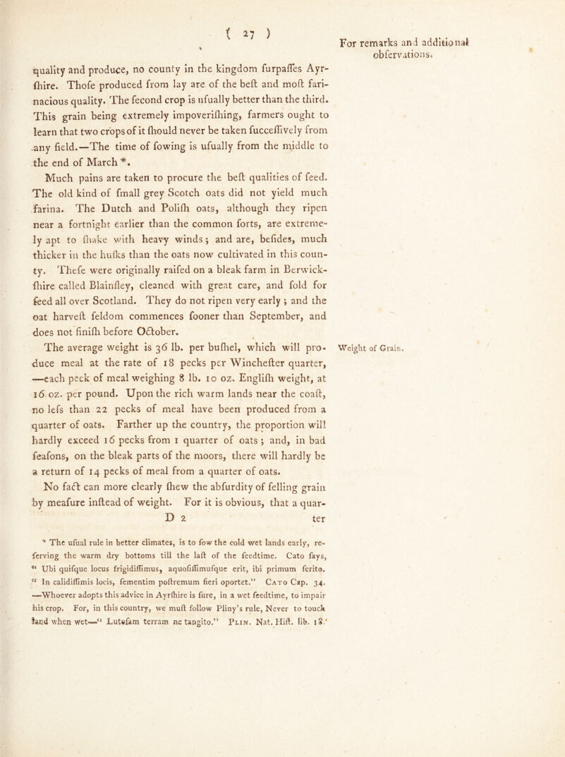 quality and produce, no county In the kingdom furpafles Ayr- fhire. Thofe produced from lay are of the befb and moil fari- nacious quality. The fecond crop is ufually better than the third. This grain being extremely impoverifhing, farmers ought to learn that two crops of it fliould never be taken fucceflively from any field.—The time of fowing is ufually from the middle to the end of March Much pains are taken to procure the bell qualities of feed. The old kind of fmall grey Scotch oats did not yield much farina. The Dutch and Polifh oats, although they ripen near a fortnight earlier than the common forts, are extreme- ly apt to (hake with heavy winds *, and are, befides, much thicker in the hulks than the oats now cultivated in this coun- ty. Thefe were originally raifed on a bleak farm in Berwick- fhire called Blainfley, cleaned with great care, and fold for feed all over Scotland. They do not ripen very early *, and the oat harveft feldom commences fooner than September, and does not finifh before O£tober. The average weight is 36 lb. per bufhel, which will pro- duce meal at the rate of 18 pecks per Winchefter quarter, —each peck of meal weighing 8 lb. 10 oz. Englifh weight, at 16 oz. per pound. Upon the rich warm lands near the coaft, no lefs than 22 pecks of meal have been produced from a quarter of oats. Farther up the country, the proportion will hardly exceed 16 pecks from 1 quarter of oats \ and, in bad feafons, on the bleak parts of the moors, there will hardly be a return of 14 pecks of meal from a quarter of oats. No faft can more clearly (hew the abfurdity of felling grain by meafure inftead of weight. For it is obvious, that a quar- D 2 ter * The ufual rule in better climates, is to fow the cold wet lands early, re- fcrving the warm dry bottoms till the laft of the feedtime. Cato fays, ** Ubi quifque locus frigidilfimus, aquofiflimufque erit, ibi primum ferito. a In calidiflimis locis, fementim poftremum fieri oportet.” Cato Cap. 34. -—Whoever adopts this advice in Ayrlhire is fure, in a wet feedtime, to impair his crop. For, in this country, we mull follow Pliny’s rule, Never to touch land when wet—*' Lutefam terrain ne tangito.” Plin. Nat. Hid. lib. 18/ For remarks and additional obfervations. Weight of Grain.