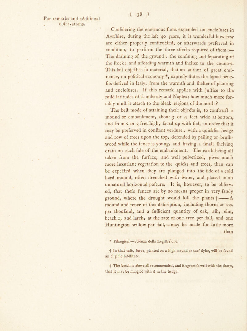 ( 3^ 5 For remarks and additional obfervations. Confidering the enormous Turns expended on enclofures in Ayrdfire, during the laft 40 years, it is wonderful how few are either properly condrudted, or afterwards preferved in condition, to perform the three effedts required of them :— The draining of the ground *, the confining and feparating of the flock; and affording warmth and fhelter to the country. This lad objedf is fo material, that an author of great emi- nence, on political economy *, exprefly dates the fignal bene- fits derived in Italy, from the warmth and fhelter of planting and enclofures. If this remark applies with judice to the mild latitudes of Lombardy and Naples; how much more for- cibly mud it attach to the bleak regions of the north ? The bed mode of attaining thefe objedfs is, to conftrudt a mound or embankment, about 3 or 4 feet wide at bottom, and from 2 or 3 feet high, faced up with fod, in order that it may be preferved in condant verdure; with a quickfet hedge and row of trees upon the top, defended by pailing or brufli- wood while the fence is young, and having a fmall dielving drain on each fide of the embankment. The earth being all taken from the furface, and well pulverized, gives much more luxuriant vegetation to the quicks and trees, than can be expedted when they are plunged into the fide of a cold hard mound, often drenched with water, and placed in an unnatural horizontal podure. It is, however, to be obferv- ed, that thefe fences are by no means proper in very Tandy ground, where the drought would kill the plants f. A mound and fence of this defeription, including thorns at 10s. per thoufand, and a fufficient quantity of oak, afh, elm, beach and larch, at the rate of one tree per fall, and one Huntington willow per fall,—may be made for little more than ■* Filangieri.—Scienza della Legiflazione. f In that cafe, furze, planted on a high mound or turf dyke, will be found an eligible fubflitnte. % f The beech is above all recommended, and it agrees To well with the thorn, that it may be mingled with it in the hedge.