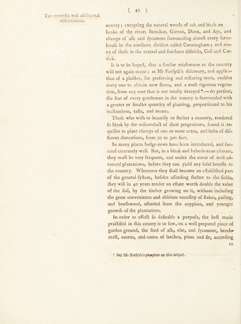 obfevvutions. ( 41 ) county ; excepting the natural woods of oak and bitch on banks of the rivers Stinchar, Girvan, Doon, and Ayr, and clumps of afh and fycamore furrounding almoft every farm- houfe in the northern divifion called Cunningham ; and ma- ny of thofe in the central and fouthern diftridts, Coil and Car- rick. It is to be hoped, that a fimilar misfortune to the country will not again occur ; as Mr Forfyth’s difcovery, and applica- tion of a plaifler, for preferring and refforing trees, enables every one to obtain new (terns, and a mod vigorous vegeta- tion, from any root that is not totally decayed*.—At prefent, the feat of every gentleman in the county is furrounded with a greater or fmaller quantity of planting, proportioned to his inclinations, tade, and means. Thofe who wifh to beautify or flicker a country, rendered fo bleak by the mifcondudl of their progenitors, found it re- quifite to plant clumps of one or more acres, and belts of dif- ferent dimenfions, from 20 to 300 feet. In many places hedgerows have been introduced, and fuc- ceed extremely well. But, in a bleak and hyberborean climate, they mud be very frequent, and under the cover of well ad- vanced plantations, before they can yield any folid benefit to the country. Whenever they (hall become an edabliflied part of the general fydem, befides affording (helter to the fields, they will in 40 years render an eftate worth double the value of the foil, by the timber growing on it, without including the great convenience and abfolute neceflity of flakes, pailing, and brufhwood, afforded from the coppices, and younger growth of the plantations. In order to effedt fo defirable a purpofe, the bed: mode pradtifed in this county is to fow, on a well prepared piece of garden ground, the feed of afh, elm, and fycamore, beech* maft, acorns, and cones of larches, pines and fir, according to * Sec Mr Forfyth’s parephet on this fubie<3;.