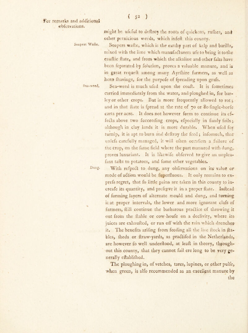 obfervations. Soapets Watte. tfca'-weed. Dung. ( J2 ) might be uftful to deftroy tlvt roots of quickens, ruflies, and other pernicious weeds, which infeft tins county. Soa pers wade, which is the earthy part of kelp and barilla, mixed with the lime which manufacturers ufe to bring it to the cauftic (fate, and from which the alkaline and other halts have been feparated by folution, proves a valuable manure, and is in great requefl among many Ayrihire farmers, as well as horn (havings, for the purpofe of fpreading upon grafs. Sea-weed is much uftd upon the coad. It is fometimes carried immediately from the water, and ploughed in, for bar- ley or other crops. But is more frequently allowed to rot; and in that (late is fpread at the rate of 70 or 80 fingle-horfe carts per acre. It does not however feem to continue its ef- fects above two fucceeding crops, efpecially in Tandy foils; although in day lands it is more durable. When ufed for turnip, it is apt to burn and deftroy the feed; infomuch, that unlefs carefully managed, it will often occafion a failure of the crop, on the fame field where the part manured with dung, proves luxuriant. It is likewife obferved to give an unplea- fant tade to potatoes, and home other vegetables. With refpect to dung, any obfervations on its value or mode of action would be fuperfluous. It only remains to ex- prefs regret, that fo little pains are taken in this county to in- crease its quantity, and prefejve it in a proper date. Inftead of forming layers of alternate mould and dung, and turning it at proper intervals, the lower and more ignorant clafs of farmers, Hill continue the barbarous practice of throwing it out from the (table or cow-houfe on a declivity, where its juices are exhaufted, or run off with the rain which drenches it. The benefits arifing from feeding all the live itock in {ta- bles, fheds or draw-yards, as pra£tifed in the Netherlands, are however fo well underdood, at lead in theory, through- out this county, that they cannot fail ere long to be very ge- nerally eftablidied. The ploughing in, of vetches, tares, lupines, or other pulfe, when green, is alfo recommended as an excellent manure by the